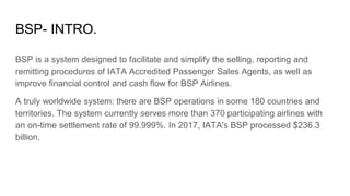 BSP- INTRO.
BSP is a system designed to facilitate and simplify the selling, reporting and
remitting procedures of IATA Accredited Passenger Sales Agents, as well as
improve financial control and cash flow for BSP Airlines.
A truly worldwide system: there are BSP operations in some 180 countries and
territories. The system currently serves more than 370 participating airlines with
an on-time settlement rate of 99.999%. In 2017, IATA's BSP processed $236.3
billion.
 