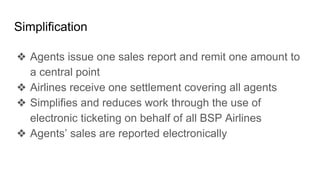 Simplification
❖ Agents issue one sales report and remit one amount to
a central point
❖ Airlines receive one settlement covering all agents
❖ Simplifies and reduces work through the use of
electronic ticketing on behalf of all BSP Airlines
❖ Agents’ sales are reported electronically
 