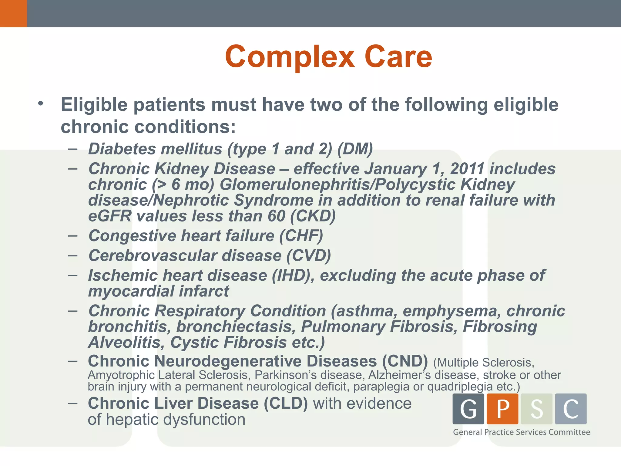 Complex Care
• Eligible patients must have two of the following eligible
chronic conditions:
– Diabetes mellitus (type 1 and 2) (DM)
– Chronic Kidney Disease – effective January 1, 2011 includes
chronic (> 6 mo) Glomerulonephritis/Polycystic Kidney
disease/Nephrotic Syndrome in addition to renal failure with
eGFR values less than 60 (CKD)
– Congestive heart failure (CHF)
– Cerebrovascular disease (CVD)
– Ischemic heart disease (IHD), excluding the acute phase of
myocardial infarct
– Chronic Respiratory Condition (asthma, emphysema, chronic
bronchitis, bronchiectasis, Pulmonary Fibrosis, Fibrosing
Alveolitis, Cystic Fibrosis etc.)
– Chronic Neurodegenerative Diseases (CND) (Multiple Sclerosis,
Amyotrophic Lateral Sclerosis, Parkinson’s disease, Alzheimer’s disease, stroke or other
brain injury with a permanent neurological deficit, paraplegia or quadriplegia etc.)

– Chronic Liver Disease (CLD) with evidence
of hepatic dysfunction

 