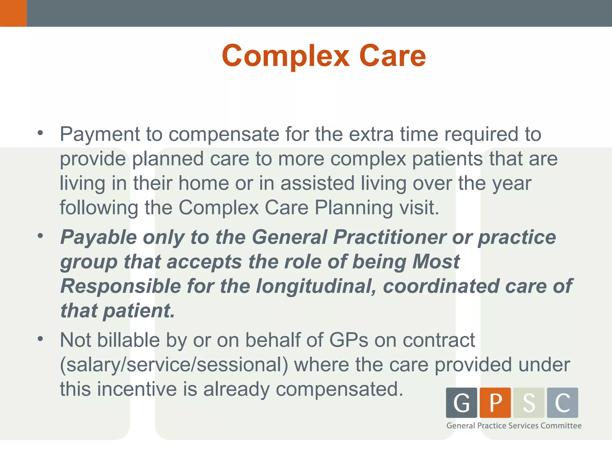 Complex Care
• Payment to compensate for the extra time required to
provide planned care to more complex patients that are
living in their home or in assisted living over the year
following the Complex Care Planning visit.
• Payable only to the General Practitioner or practice
group that accepts the role of being Most
Responsible for the longitudinal, coordinated care of
that patient.
• Not billable by or on behalf of GPs on contract
(salary/service/sessional) where the care provided under
this incentive is already compensated.

 