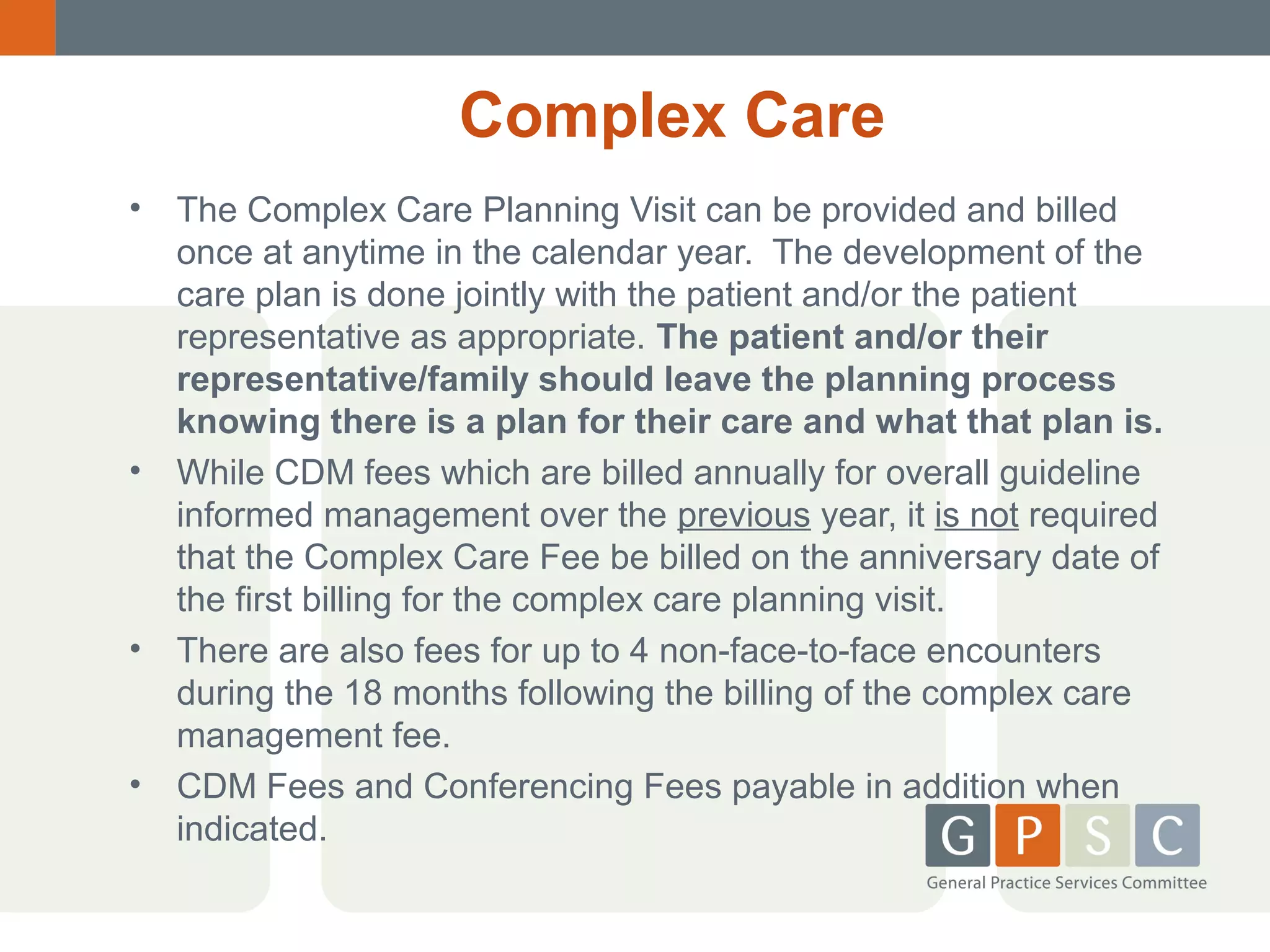 Complex Care
•

•

•

•

The Complex Care Planning Visit can be provided and billed
once at anytime in the calendar year. The development of the
care plan is done jointly with the patient and/or the patient
representative as appropriate. The patient and/or their
representative/family should leave the planning process
knowing there is a plan for their care and what that plan is.
While CDM fees which are billed annually for overall guideline
informed management over the previous year, it is not required
that the Complex Care Fee be billed on the anniversary date of
the first billing for the complex care planning visit.
There are also fees for up to 4 non-face-to-face encounters
during the 18 months following the billing of the complex care
management fee.
CDM Fees and Conferencing Fees payable in addition when
indicated.

 
