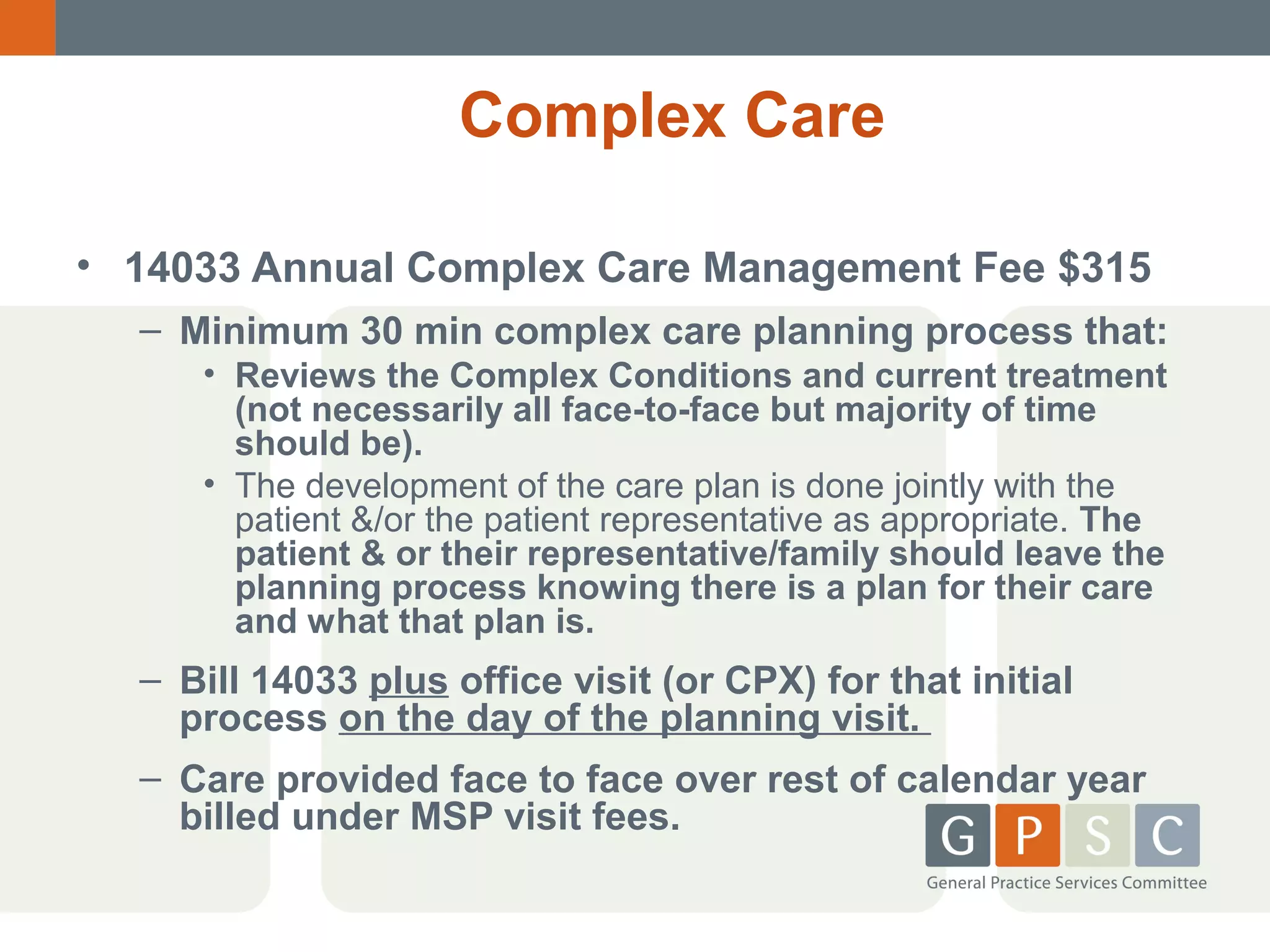 Complex Care
• 14033 Annual Complex Care Management Fee $315
– Minimum 30 min complex care planning process that:
• Reviews the Complex Conditions and current treatment
(not necessarily all face-to-face but majority of time
should be).
• The development of the care plan is done jointly with the
patient &/or the patient representative as appropriate. The
patient & or their representative/family should leave the
planning process knowing there is a plan for their care
and what that plan is.

– Bill 14033 plus office visit (or CPX) for that initial
process on the day of the planning visit.
– Care provided face to face over rest of calendar year
billed under MSP visit fees.

 