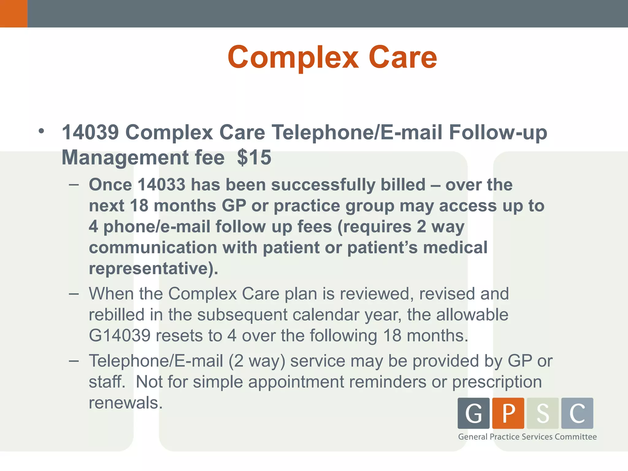 Complex Care
• 14039 Complex Care Telephone/E-mail Follow-up
Management fee $15
– Once 14033 has been successfully billed – over the
next 18 months GP or practice group may access up to
4 phone/e-mail follow up fees (requires 2 way
communication with patient or patient’s medical
representative).
– When the Complex Care plan is reviewed, revised and
rebilled in the subsequent calendar year, the allowable
G14039 resets to 4 over the following 18 months.
– Telephone/E-mail (2 way) service may be provided by GP or
staff. Not for simple appointment reminders or prescription
renewals.

 