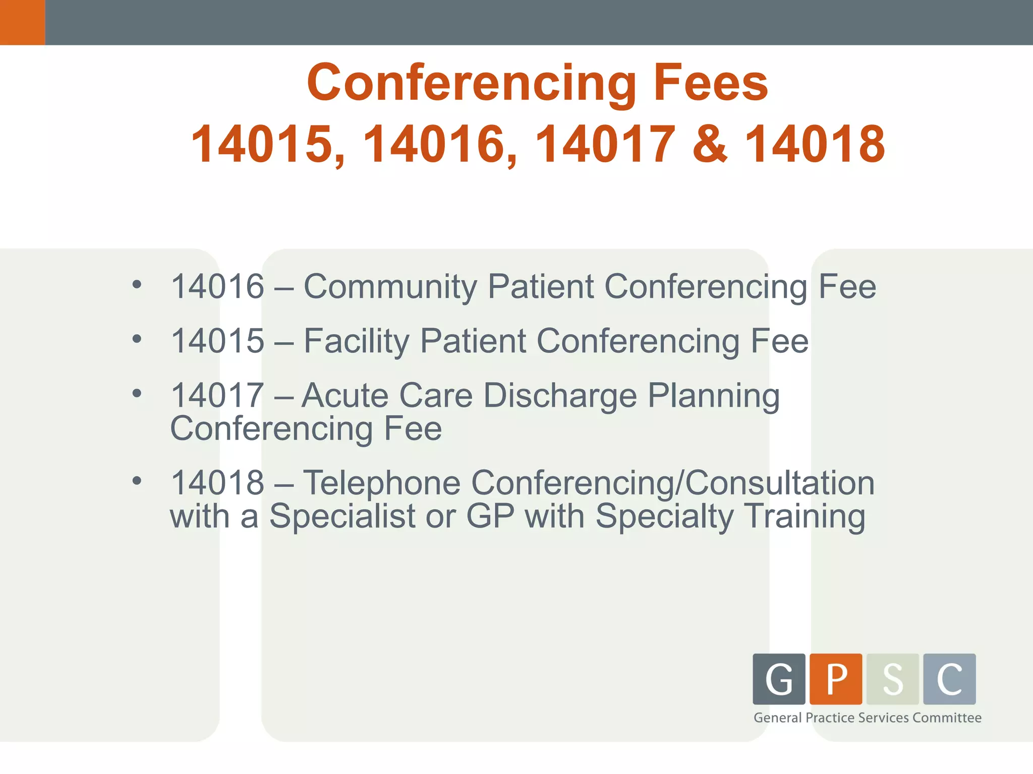 Conferencing Fees
14015, 14016, 14017 & 14018
• 14016 – Community Patient Conferencing Fee
• 14015 – Facility Patient Conferencing Fee
• 14017 – Acute Care Discharge Planning
Conferencing Fee
• 14018 – Telephone Conferencing/Consultation
with a Specialist or GP with Specialty Training

 
