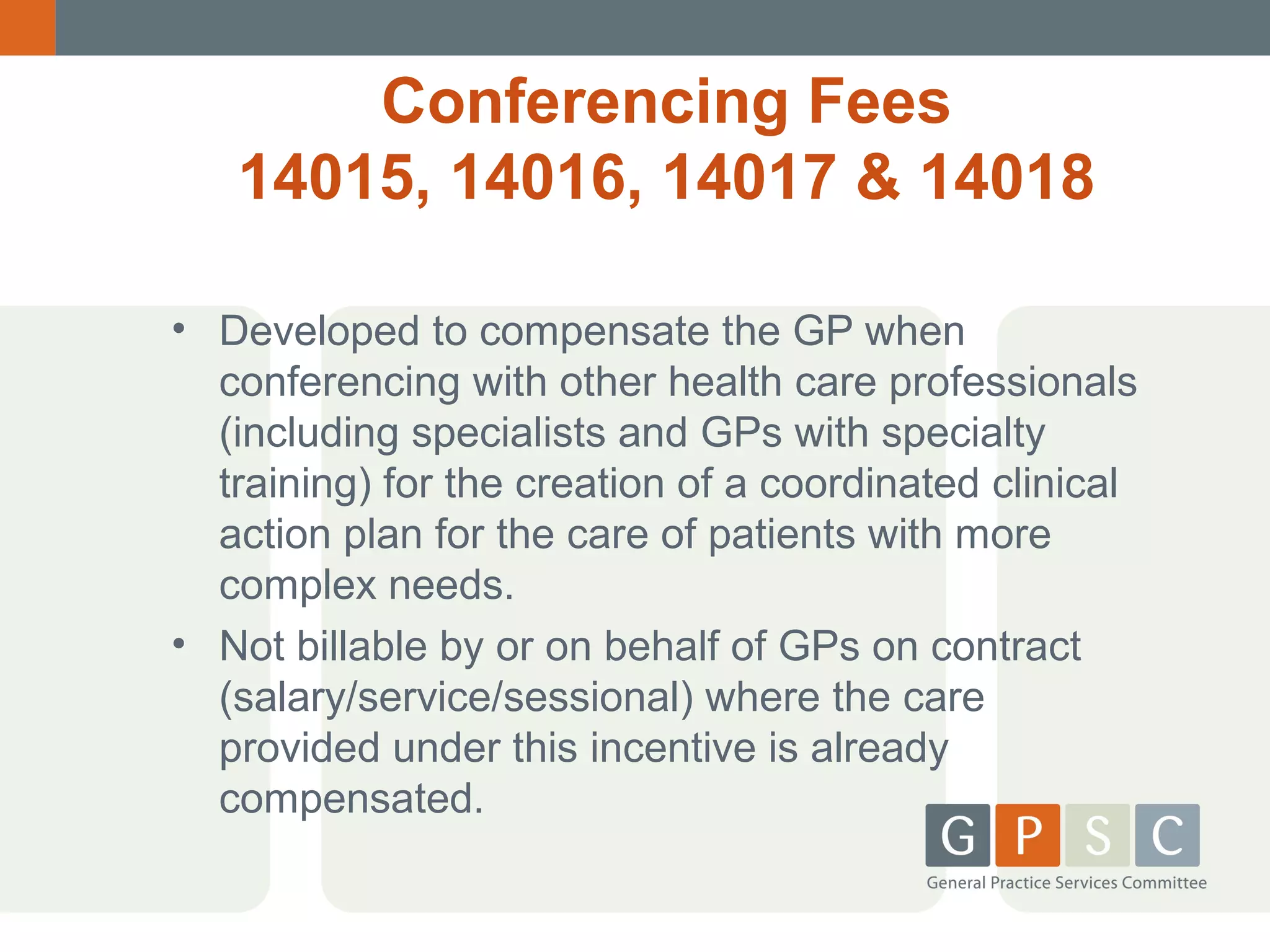 Conferencing Fees
14015, 14016, 14017 & 14018
• Developed to compensate the GP when
conferencing with other health care professionals
(including specialists and GPs with specialty
training) for the creation of a coordinated clinical
action plan for the care of patients with more
complex needs.
• Not billable by or on behalf of GPs on contract
(salary/service/sessional) where the care
provided under this incentive is already
compensated.

 
