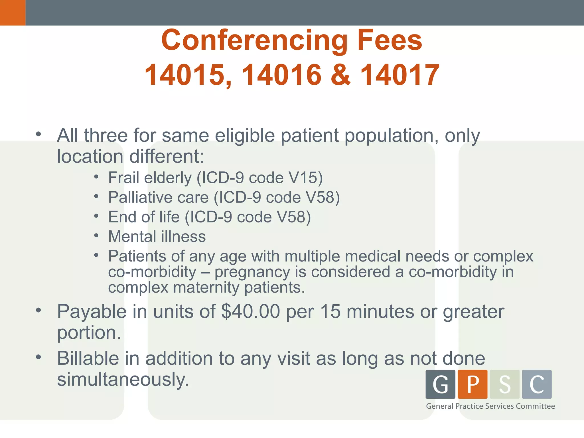 Conferencing Fees
14015, 14016 & 14017
• All three for same eligible patient population, only
location different:
•
•
•
•
•

Frail elderly (ICD-9 code V15)
Palliative care (ICD-9 code V58)
End of life (ICD-9 code V58)
Mental illness
Patients of any age with multiple medical needs or complex
co-morbidity – pregnancy is considered a co-morbidity in
complex maternity patients.

• Payable in units of $40.00 per 15 minutes or greater
portion.
• Billable in addition to any visit as long as not done
simultaneously.

 