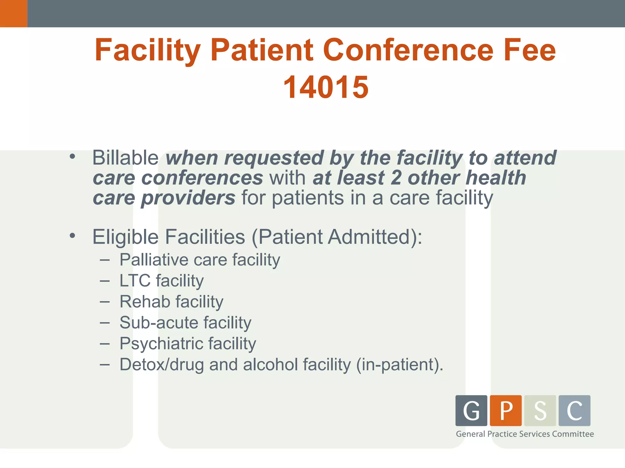 Facility Patient Conference Fee
14015
• Billable when requested by the facility to attend
care conferences with at least 2 other health
care providers for patients in a care facility
• Eligible Facilities (Patient Admitted):
–
–
–
–
–
–

Palliative care facility
LTC facility
Rehab facility
Sub-acute facility
Psychiatric facility
Detox/drug and alcohol facility (in-patient).

 