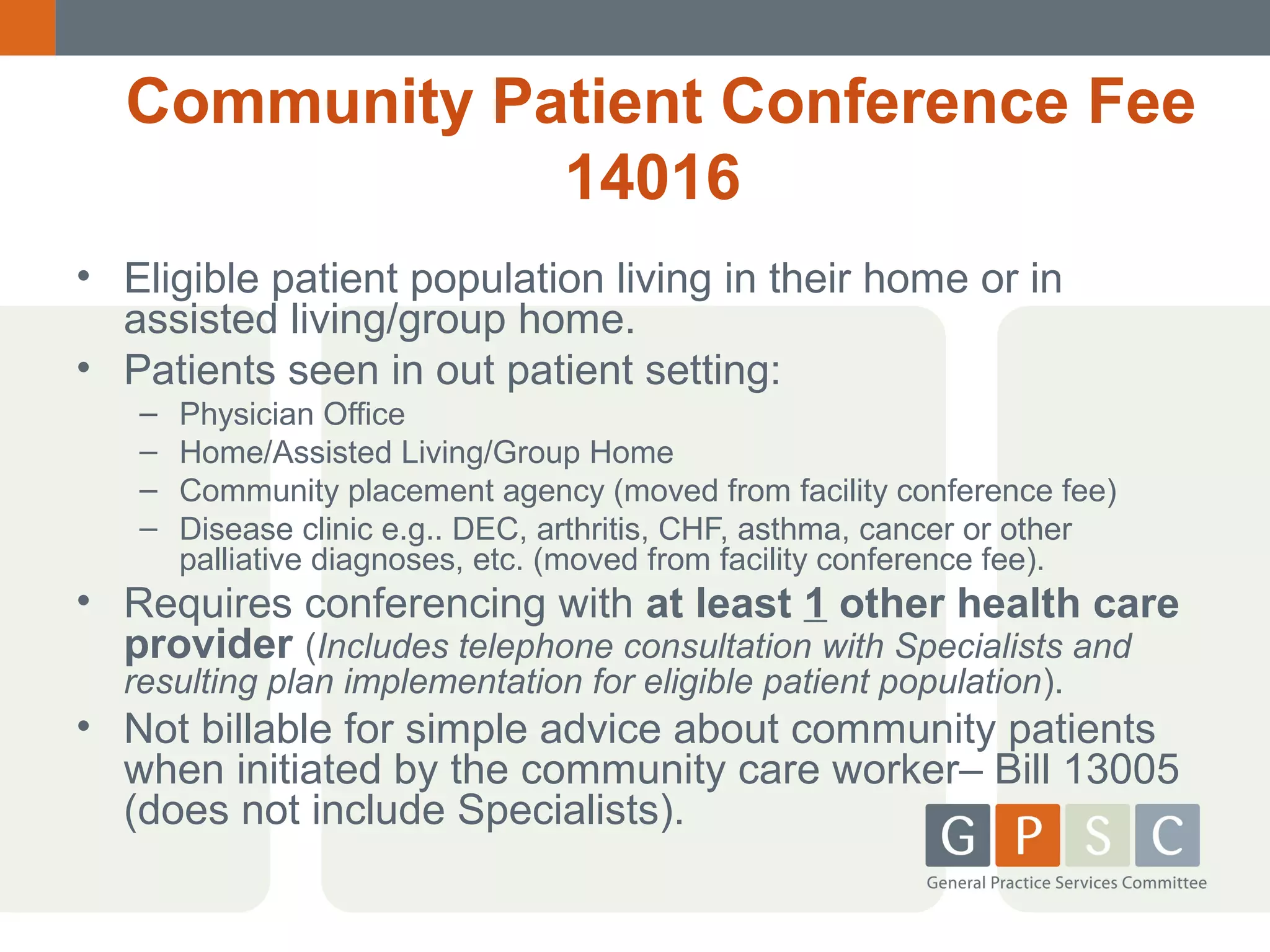 Community Patient Conference Fee
14016
• Eligible patient population living in their home or in
assisted living/group home.
• Patients seen in out patient setting:
–
–
–
–

Physician Office
Home/Assisted Living/Group Home
Community placement agency (moved from facility conference fee)
Disease clinic e.g.. DEC, arthritis, CHF, asthma, cancer or other
palliative diagnoses, etc. (moved from facility conference fee).

• Requires conferencing with at least 1 other health care
provider (Includes telephone consultation with Specialists and
resulting plan implementation for eligible patient population).

• Not billable for simple advice about community patients
when initiated by the community care worker– Bill 13005
(does not include Specialists).

 