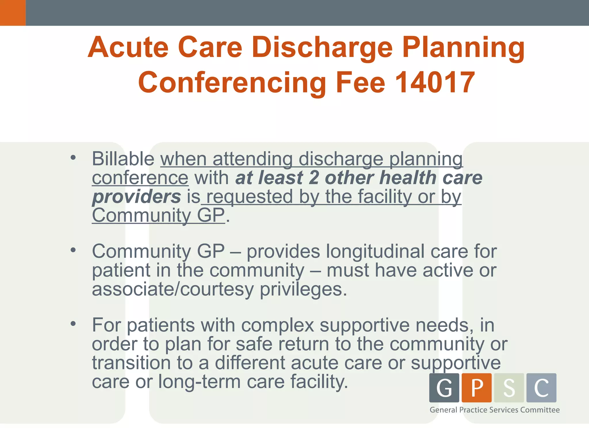 Acute Care Discharge Planning
Conferencing Fee 14017
• Billable when attending discharge planning
conference with at least 2 other health care
providers is requested by the facility or by
Community GP.
• Community GP – provides longitudinal care for
patient in the community – must have active or
associate/courtesy privileges.
• For patients with complex supportive needs, in
order to plan for safe return to the community or
transition to a different acute care or supportive
care or long-term care facility.

 