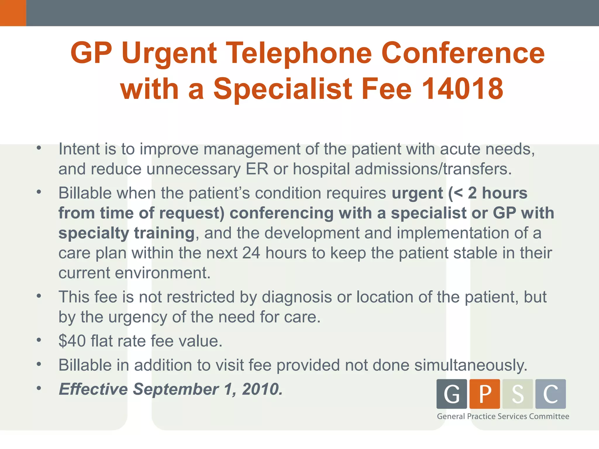 GP Urgent Telephone Conference
with a Specialist Fee 14018
•
•

•
•
•
•

Intent is to improve management of the patient with acute needs,
and reduce unnecessary ER or hospital admissions/transfers.
Billable when the patient’s condition requires urgent (< 2 hours
from time of request) conferencing with a specialist or GP with
specialty training, and the development and implementation of a
care plan within the next 24 hours to keep the patient stable in their
current environment.
This fee is not restricted by diagnosis or location of the patient, but
by the urgency of the need for care.
$40 flat rate fee value.
Billable in addition to visit fee provided not done simultaneously.
Effective September 1, 2010.

 