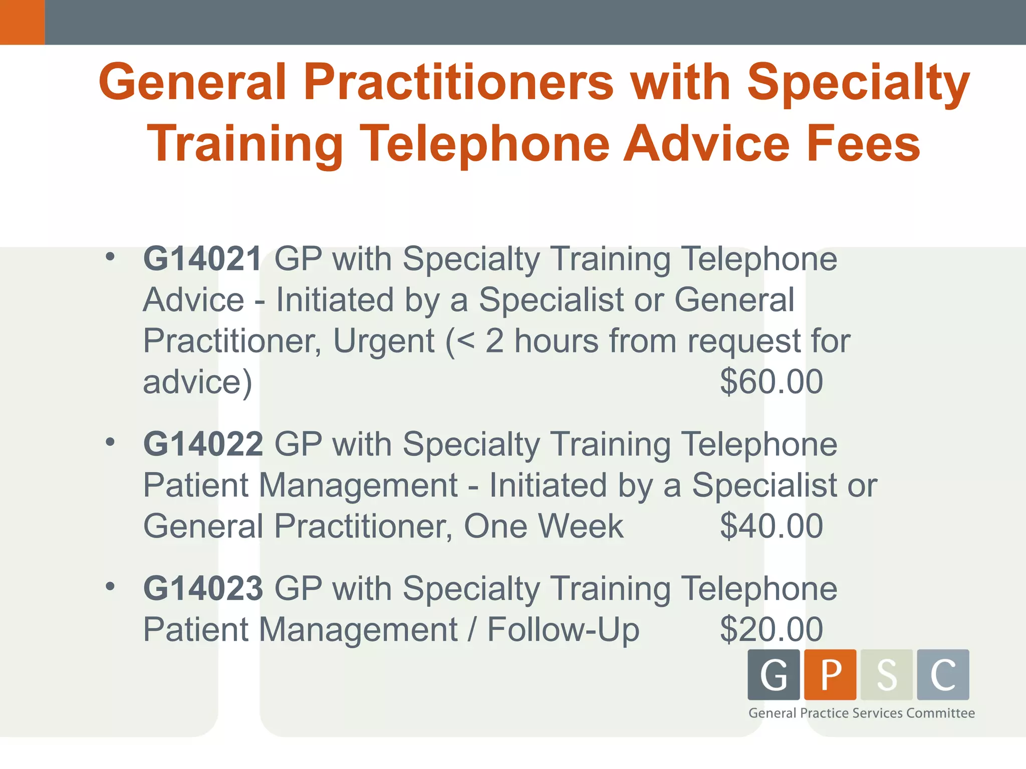 General Practitioners with Specialty
Training Telephone Advice Fees
• G14021 GP with Specialty Training Telephone
Advice - Initiated by a Specialist or General
Practitioner, Urgent (< 2 hours from request for
advice)
$60.00
• G14022 GP with Specialty Training Telephone
Patient Management - Initiated by a Specialist or
General Practitioner, One Week
$40.00
• G14023 GP with Specialty Training Telephone
Patient Management / Follow-Up
$20.00

 