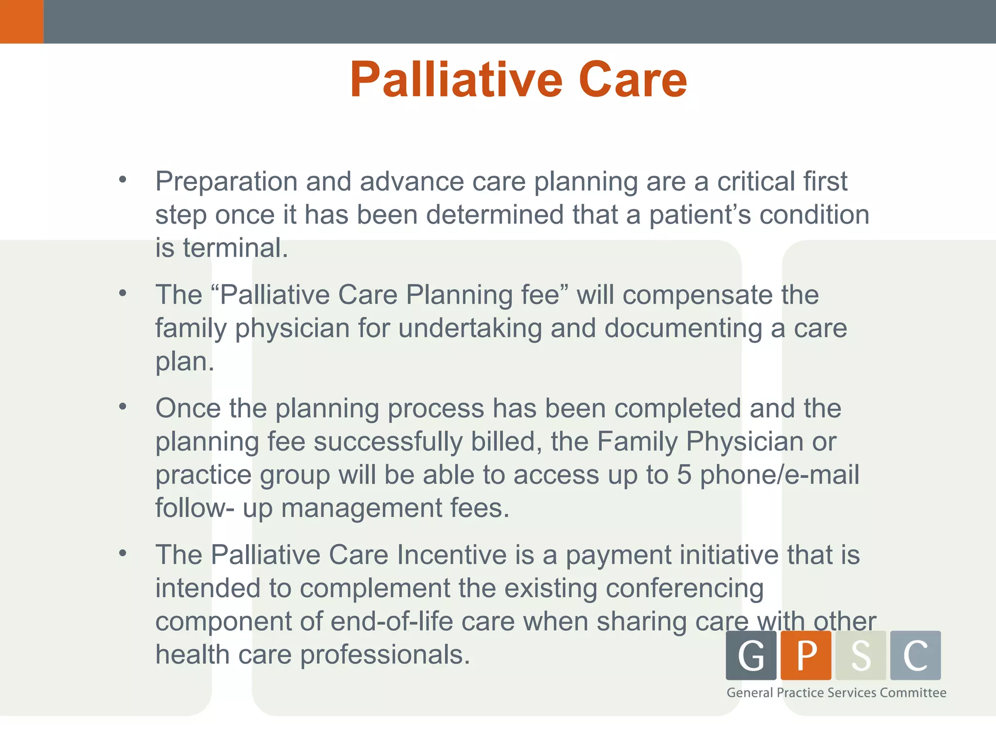 Palliative Care
•

Preparation and advance care planning are a critical first
step once it has been determined that a patient’s condition
is terminal.

•

The “Palliative Care Planning fee” will compensate the
family physician for undertaking and documenting a care
plan.

•

Once the planning process has been completed and the
planning fee successfully billed, the Family Physician or
practice group will be able to access up to 5 phone/e-mail
follow- up management fees.

•

The Palliative Care Incentive is a payment initiative that is
intended to complement the existing conferencing
component of end-of-life care when sharing care with other
health care professionals.

 