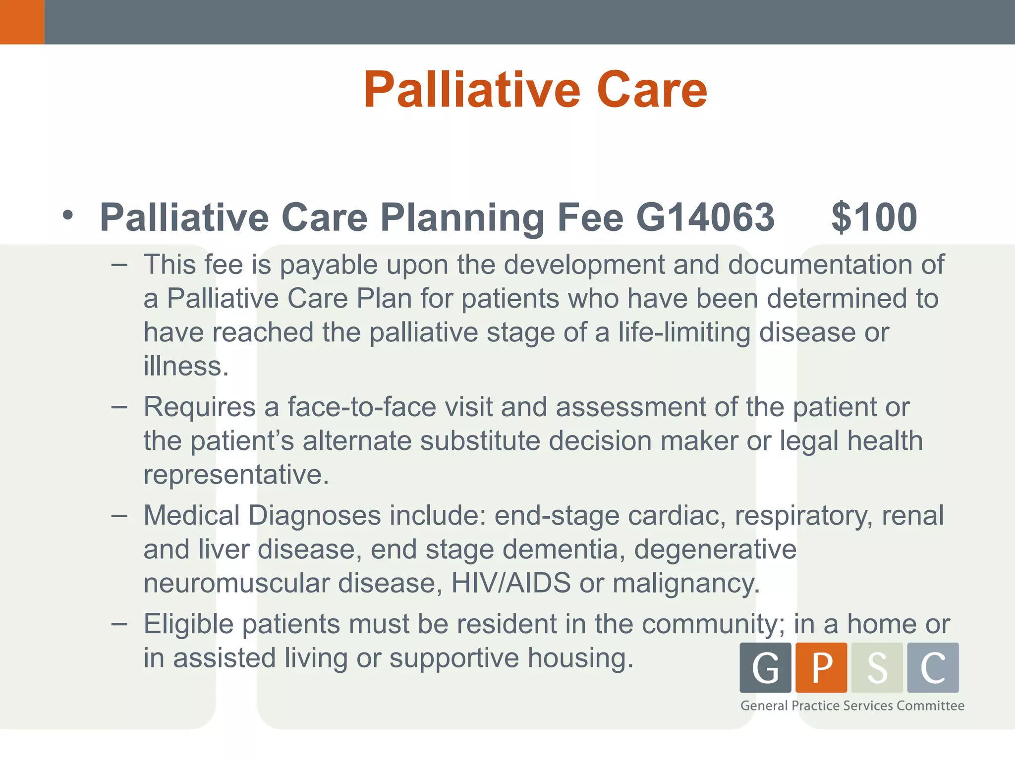 Palliative Care
• Palliative Care Planning Fee G14063

$100

– This fee is payable upon the development and documentation of
a Palliative Care Plan for patients who have been determined to
have reached the palliative stage of a life-limiting disease or
illness.
– Requires a face-to-face visit and assessment of the patient or
the patient’s alternate substitute decision maker or legal health
representative.
– Medical Diagnoses include: end-stage cardiac, respiratory, renal
and liver disease, end stage dementia, degenerative
neuromuscular disease, HIV/AIDS or malignancy.
– Eligible patients must be resident in the community; in a home or
in assisted living or supportive housing.

 
