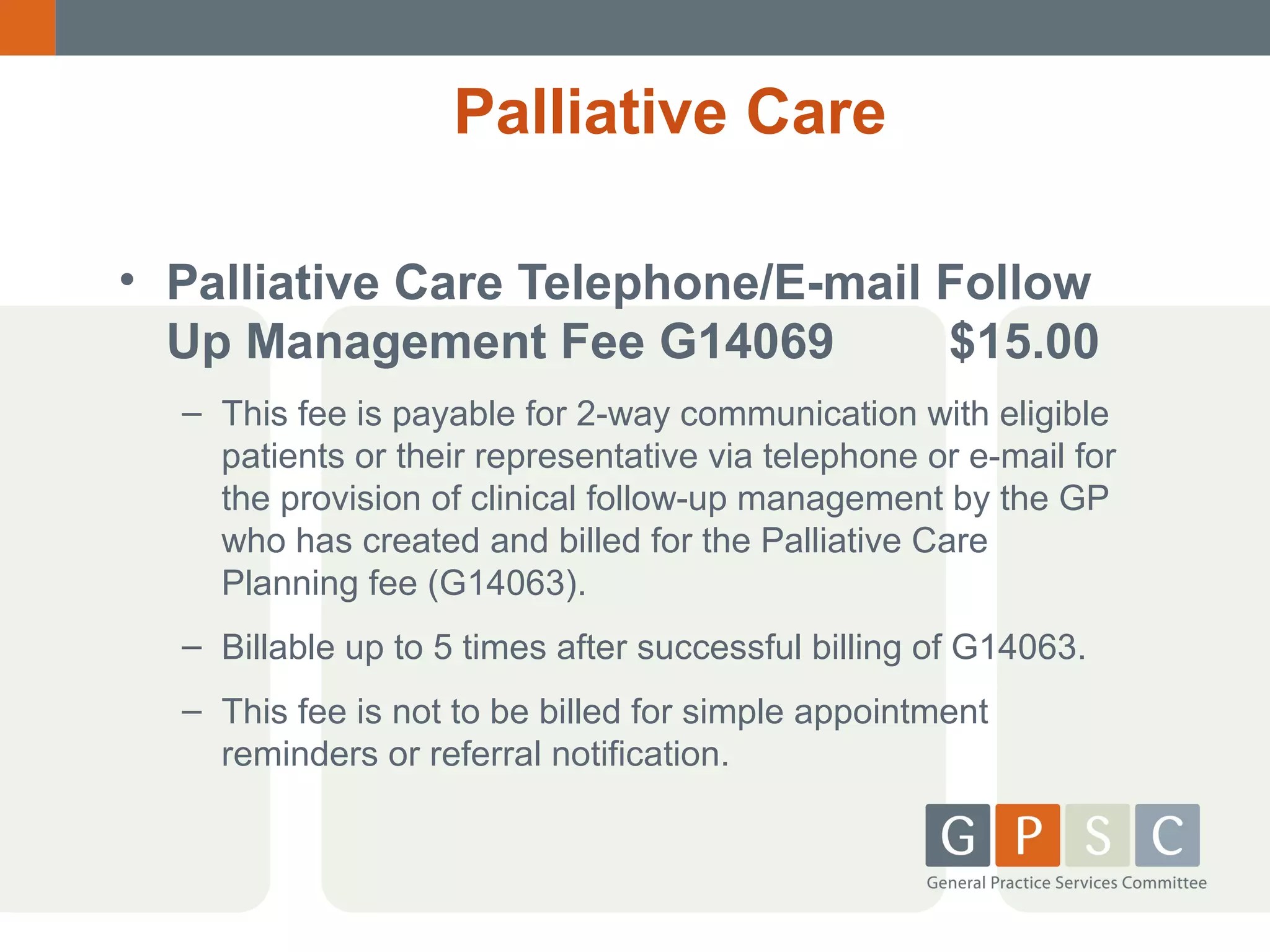 Palliative Care
• Palliative Care Telephone/E-mail Follow
Up Management Fee G14069
$15.00
– This fee is payable for 2-way communication with eligible
patients or their representative via telephone or e-mail for
the provision of clinical follow-up management by the GP
who has created and billed for the Palliative Care
Planning fee (G14063).
– Billable up to 5 times after successful billing of G14063.
– This fee is not to be billed for simple appointment
reminders or referral notification.

 