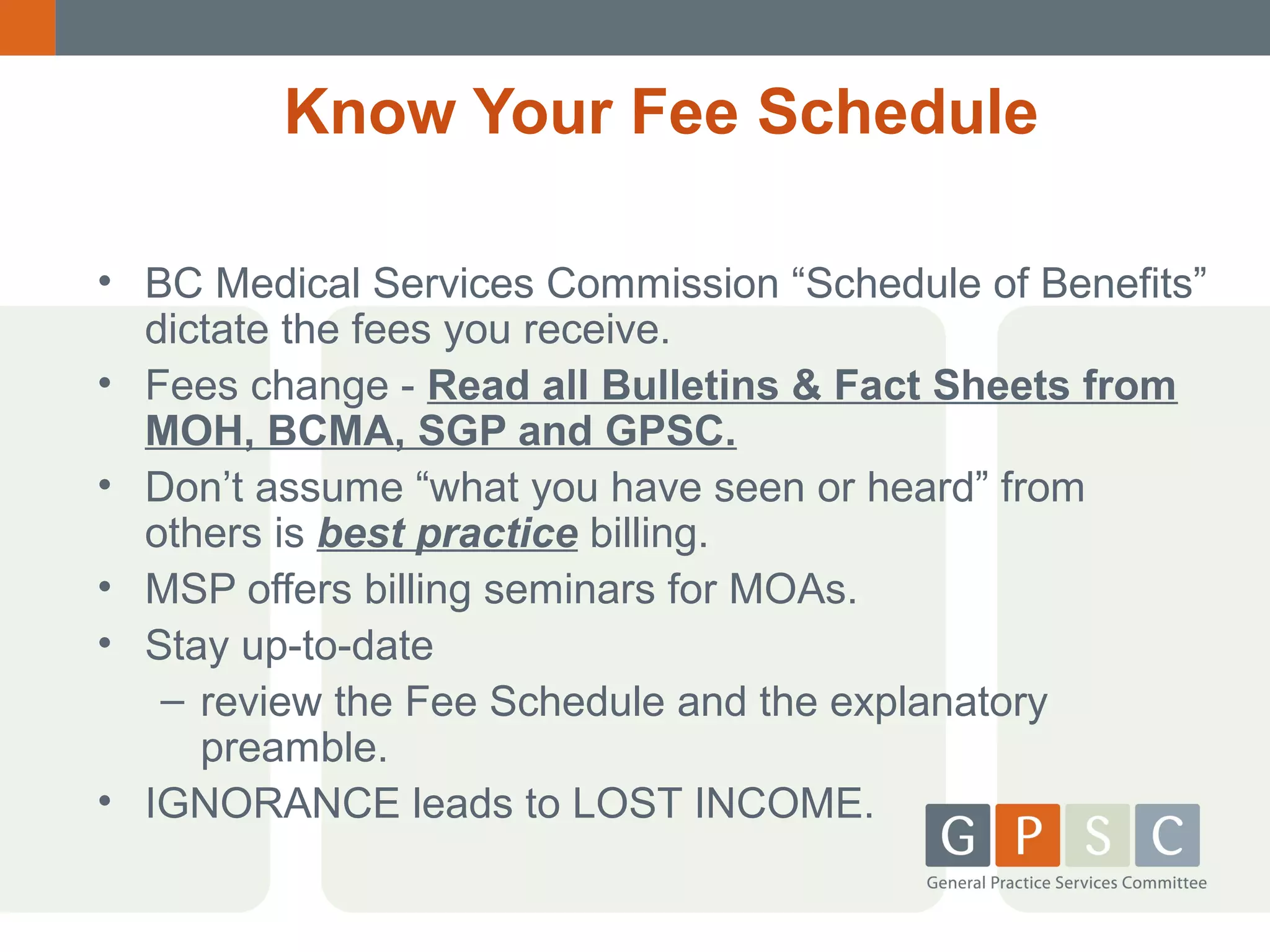 Know Your Fee Schedule
• BC Medical Services Commission “Schedule of Benefits”
dictate the fees you receive.
• Fees change - Read all Bulletins & Fact Sheets from
MOH, BCMA, SGP and GPSC.
• Don’t assume “what you have seen or heard” from
others is best practice billing.
• MSP offers billing seminars for MOAs.
• Stay up-to-date
– review the Fee Schedule and the explanatory
preamble.
• IGNORANCE leads to LOST INCOME.

 