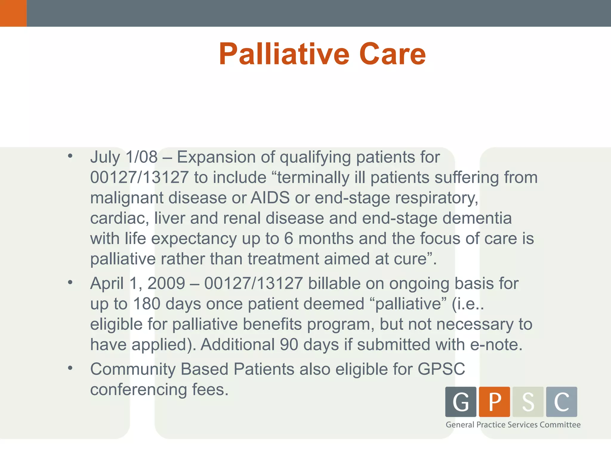 Palliative Care
•

•

•

July 1/08 – Expansion of qualifying patients for
00127/13127 to include “terminally ill patients suffering from
malignant disease or AIDS or end-stage respiratory,
cardiac, liver and renal disease and end-stage dementia
with life expectancy up to 6 months and the focus of care is
palliative rather than treatment aimed at cure”.
April 1, 2009 – 00127/13127 billable on ongoing basis for
up to 180 days once patient deemed “palliative” (i.e..
eligible for palliative benefits program, but not necessary to
have applied). Additional 90 days if submitted with e-note.
Community Based Patients also eligible for GPSC
conferencing fees.

 