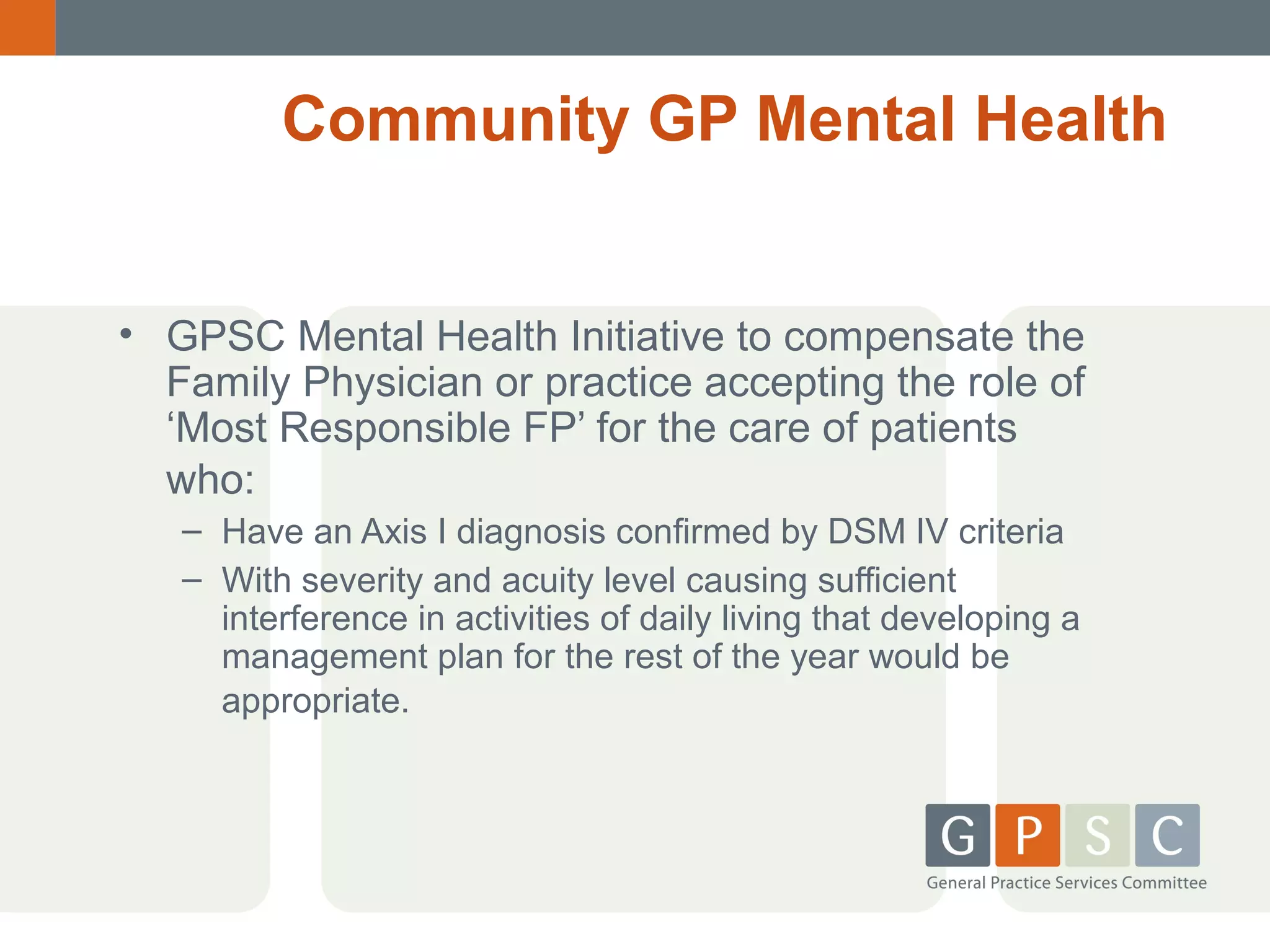 Community GP Mental Health
• GPSC Mental Health Initiative to compensate the
Family Physician or practice accepting the role of
‘Most Responsible FP’ for the care of patients
who:
– Have an Axis I diagnosis confirmed by DSM IV criteria
– With severity and acuity level causing sufficient
interference in activities of daily living that developing a
management plan for the rest of the year would be
appropriate.

 