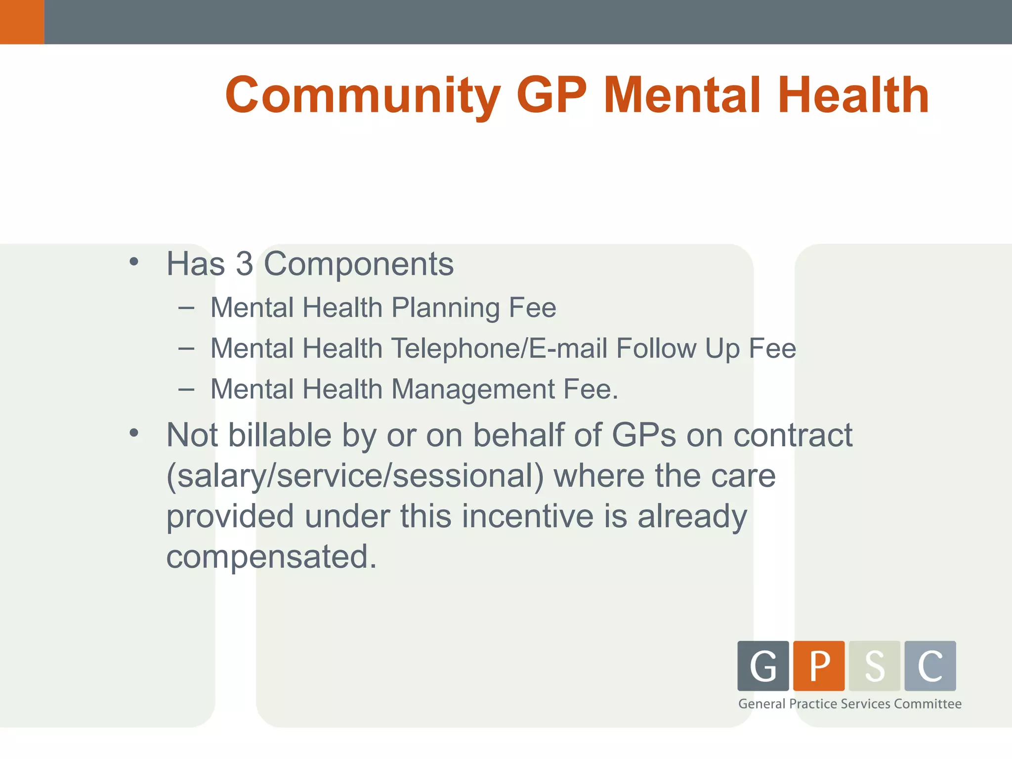 Community GP Mental Health
• Has 3 Components
– Mental Health Planning Fee
– Mental Health Telephone/E-mail Follow Up Fee
– Mental Health Management Fee.

• Not billable by or on behalf of GPs on contract
(salary/service/sessional) where the care
provided under this incentive is already
compensated.

 