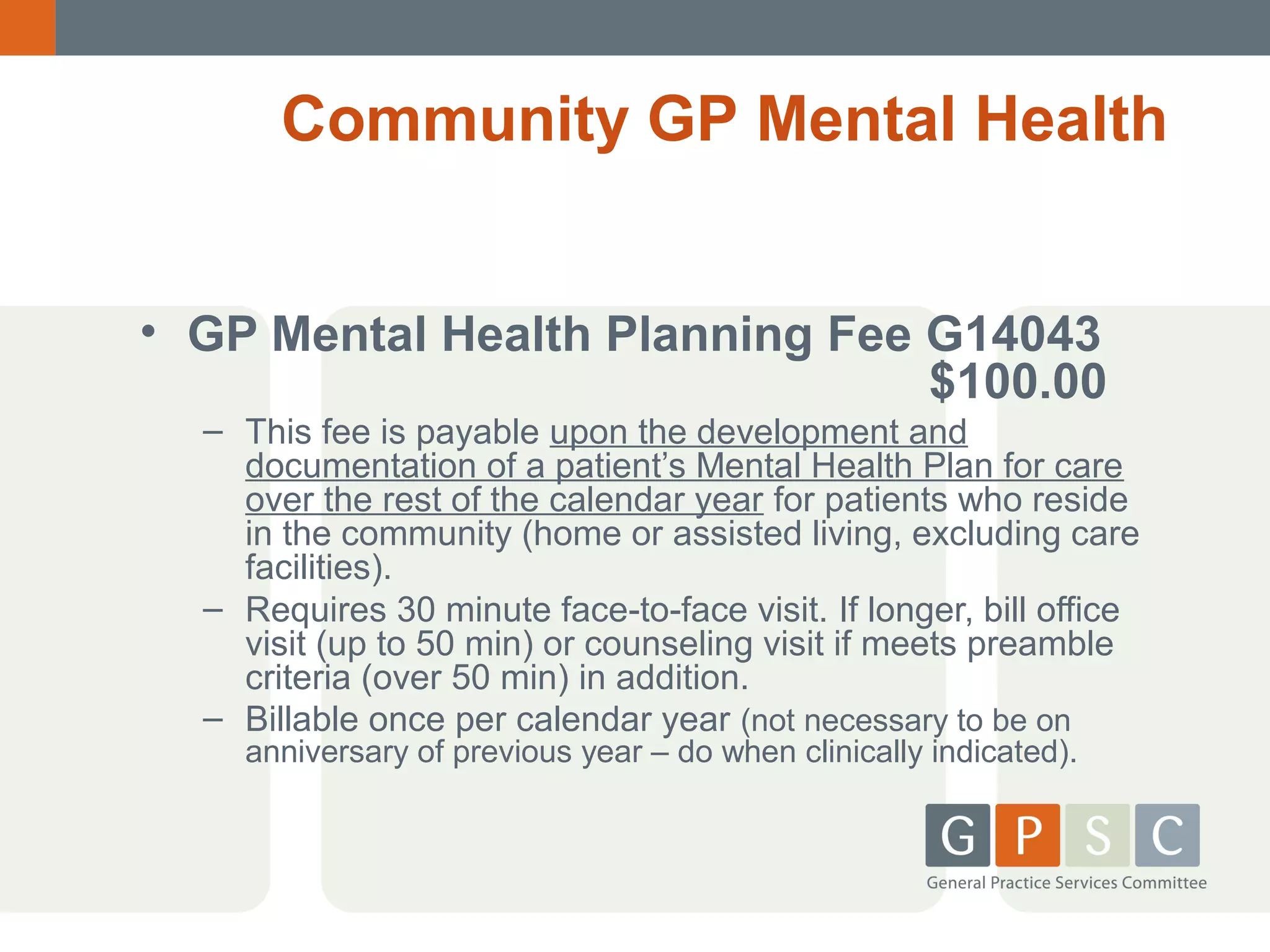 Community GP Mental Health
• GP Mental Health Planning Fee G14043
$100.00
– This fee is payable upon the development and
documentation of a patient’s Mental Health Plan for care
over the rest of the calendar year for patients who reside
in the community (home or assisted living, excluding care
facilities).
– Requires 30 minute face-to-face visit. If longer, bill office
visit (up to 50 min) or counseling visit if meets preamble
criteria (over 50 min) in addition.
– Billable once per calendar year (not necessary to be on
anniversary of previous year – do when clinically indicated).

 