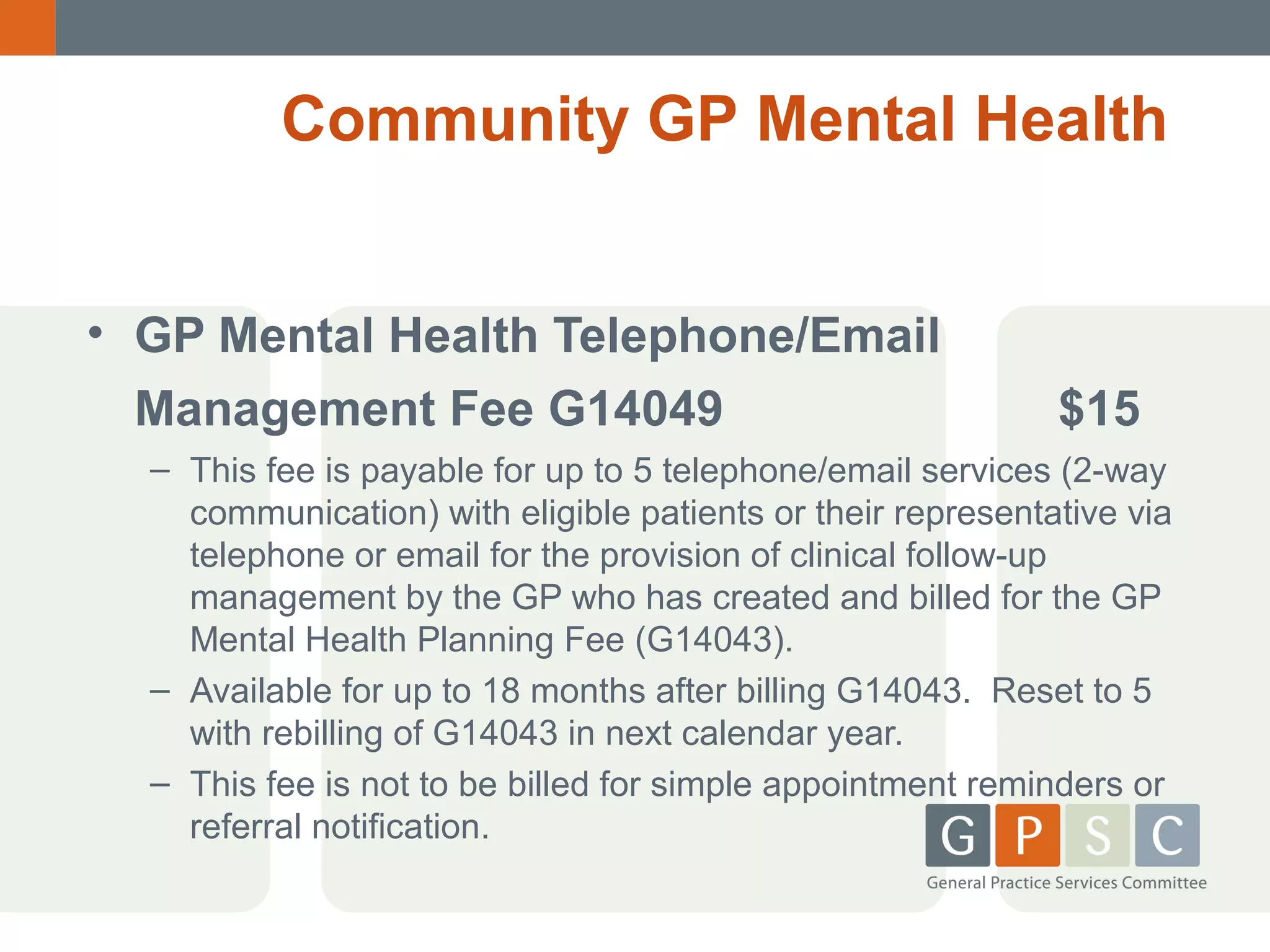 Community GP Mental Health
• GP Mental Health Telephone/Email
Management Fee G14049

$15

– This fee is payable for up to 5 telephone/email services (2-way
communication) with eligible patients or their representative via
telephone or email for the provision of clinical follow-up
management by the GP who has created and billed for the GP
Mental Health Planning Fee (G14043).
– Available for up to 18 months after billing G14043. Reset to 5
with rebilling of G14043 in next calendar year.
– This fee is not to be billed for simple appointment reminders or
referral notification.

 