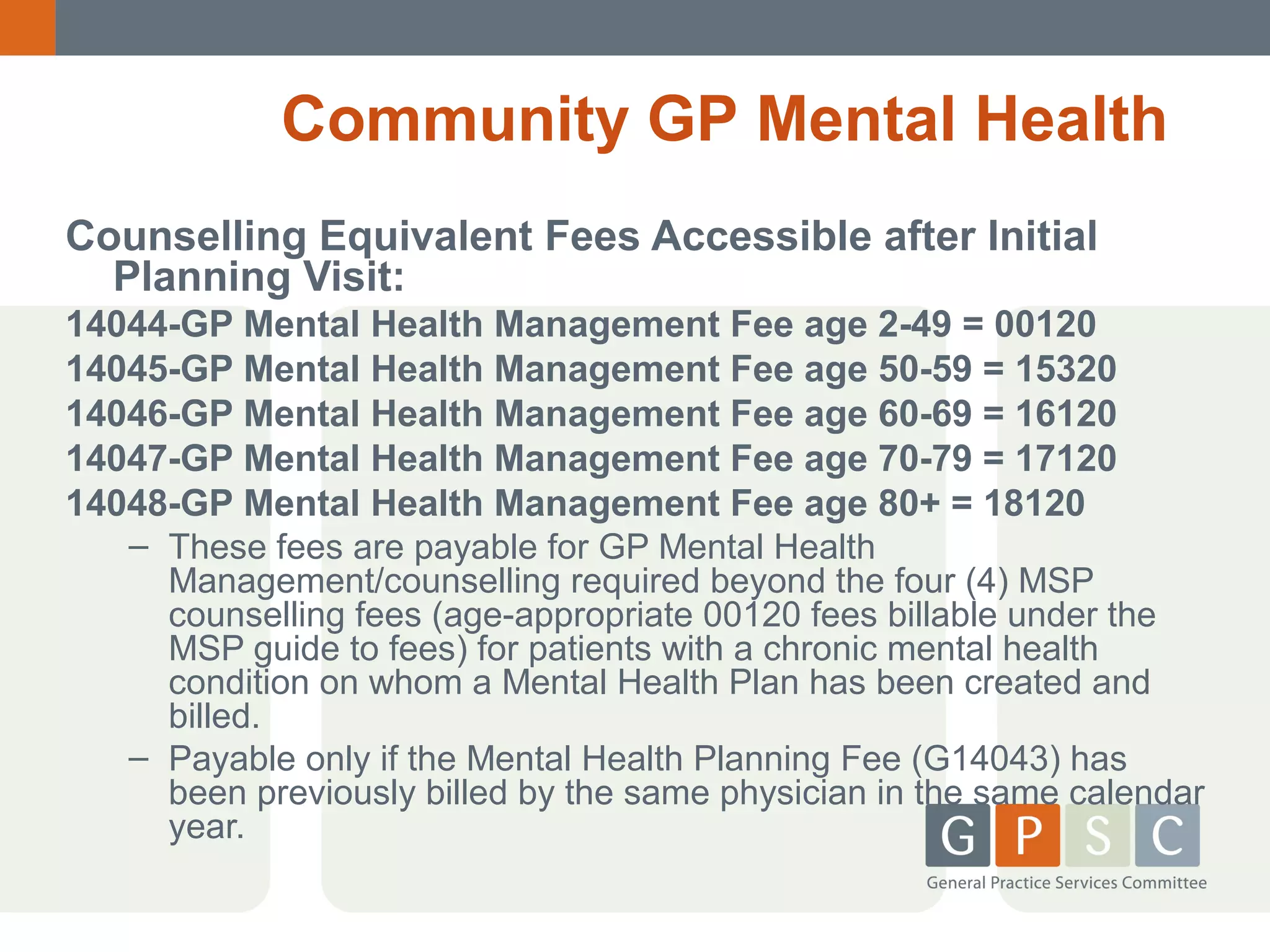 Community GP Mental Health
Counselling Equivalent Fees Accessible after Initial
Planning Visit:
14044-GP Mental Health Management Fee age 2-49 = 00120
14045-GP Mental Health Management Fee age 50-59 = 15320
14046-GP Mental Health Management Fee age 60-69 = 16120
14047-GP Mental Health Management Fee age 70-79 = 17120
14048-GP Mental Health Management Fee age 80+ = 18120
– These fees are payable for GP Mental Health
Management/counselling required beyond the four (4) MSP
counselling fees (age-appropriate 00120 fees billable under the
MSP guide to fees) for patients with a chronic mental health
condition on whom a Mental Health Plan has been created and
billed.
– Payable only if the Mental Health Planning Fee (G14043) has
been previously billed by the same physician in the same calendar
year.

 