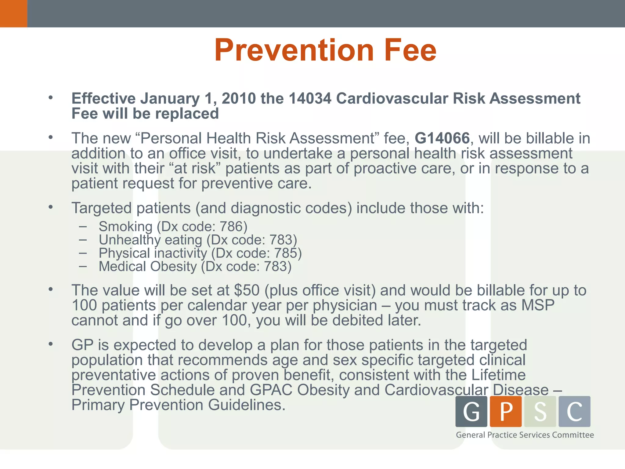 Prevention Fee
•

Effective January 1, 2010 the 14034 Cardiovascular Risk Assessment
Fee will be replaced

•

The new “Personal Health Risk Assessment” fee, G14066, will be billable in
addition to an office visit, to undertake a personal health risk assessment
visit with their “at risk” patients as part of proactive care, or in response to a
patient request for preventive care.

•

Targeted patients (and diagnostic codes) include those with:
–
–
–
–

Smoking (Dx code: 786)
Unhealthy eating (Dx code: 783)
Physical inactivity (Dx code: 785)
Medical Obesity (Dx code: 783)

•

The value will be set at $50 (plus office visit) and would be billable for up to
100 patients per calendar year per physician – you must track as MSP
cannot and if go over 100, you will be debited later.

•

GP is expected to develop a plan for those patients in the targeted
population that recommends age and sex specific targeted clinical
preventative actions of proven benefit, consistent with the Lifetime
Prevention Schedule and GPAC Obesity and Cardiovascular Disease –
Primary Prevention Guidelines.

 