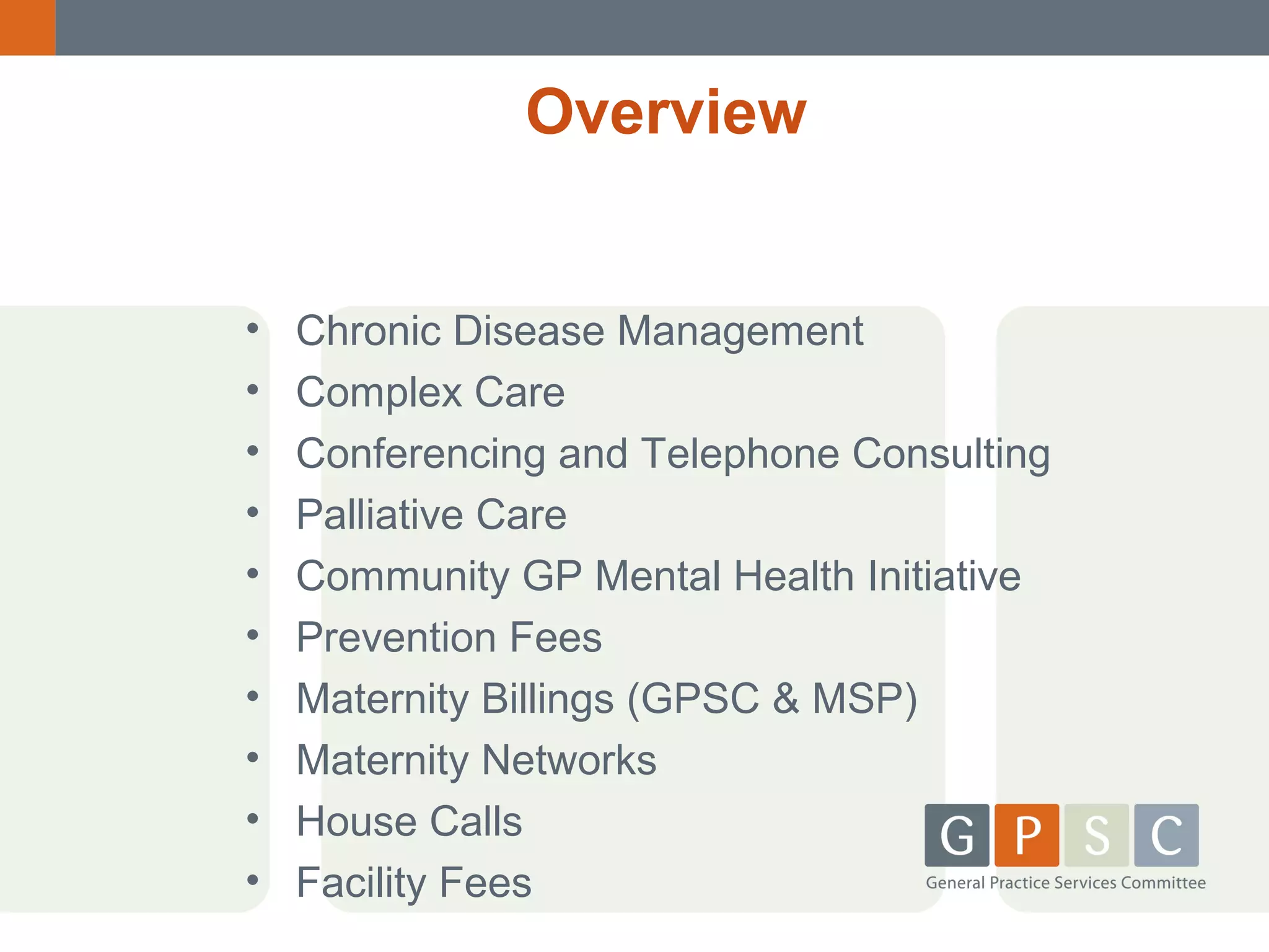 Overview
•
•
•
•
•
•
•
•
•
•

Chronic Disease Management
Complex Care
Conferencing and Telephone Consulting
Palliative Care
Community GP Mental Health Initiative
Prevention Fees
Maternity Billings (GPSC & MSP)
Maternity Networks
House Calls
Facility Fees

 