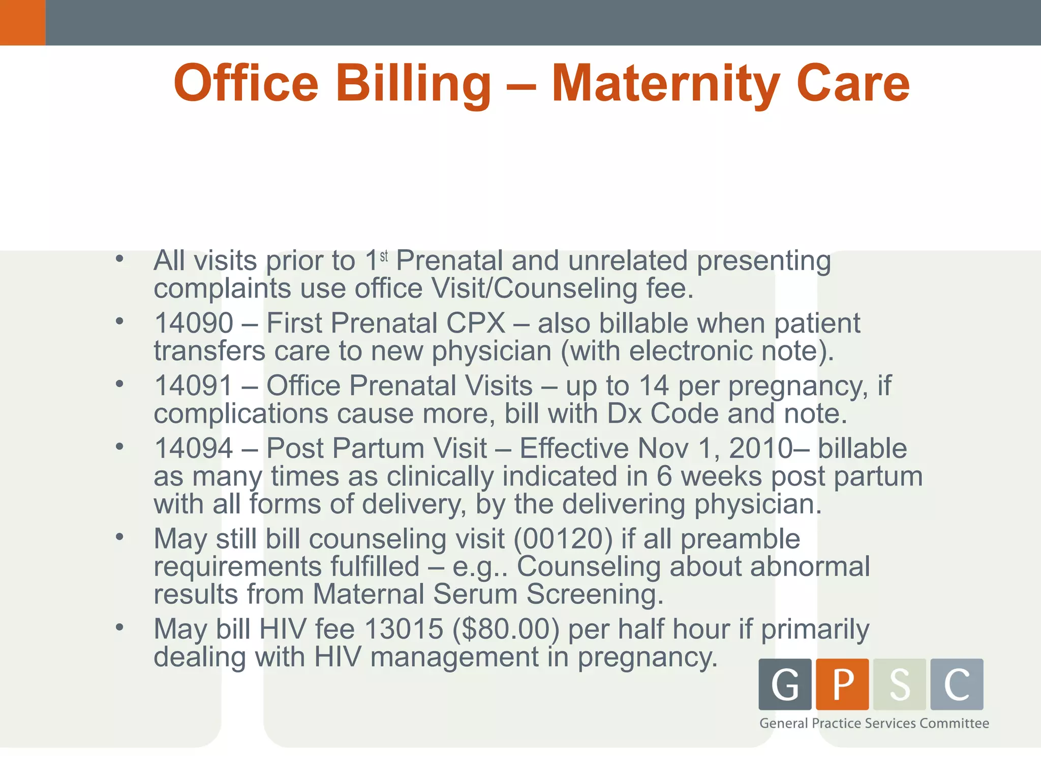 Office Billing – Maternity Care

•
•
•
•
•
•

All visits prior to 1st Prenatal and unrelated presenting
complaints use office Visit/Counseling fee.
14090 – First Prenatal CPX – also billable when patient
transfers care to new physician (with electronic note).
14091 – Office Prenatal Visits – up to 14 per pregnancy, if
complications cause more, bill with Dx Code and note.
14094 – Post Partum Visit – Effective Nov 1, 2010– billable
as many times as clinically indicated in 6 weeks post partum
with all forms of delivery, by the delivering physician.
May still bill counseling visit (00120) if all preamble
requirements fulfilled – e.g.. Counseling about abnormal
results from Maternal Serum Screening.
May bill HIV fee 13015 ($80.00) per half hour if primarily
dealing with HIV management in pregnancy.

 