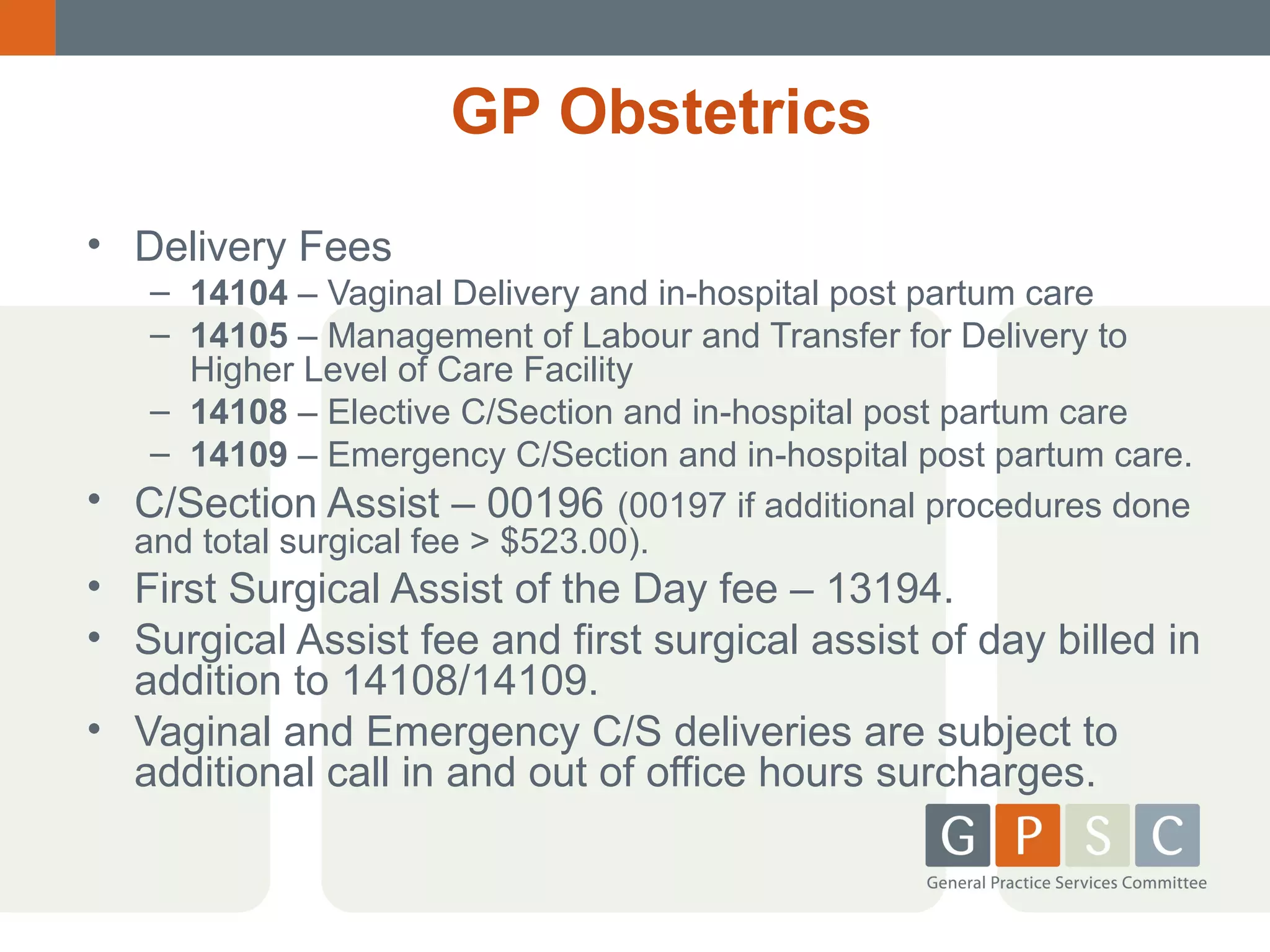 GP Obstetrics
• Delivery Fees

•

– 14104 – Vaginal Delivery and in-hospital post partum care
– 14105 – Management of Labour and Transfer for Delivery to
Higher Level of Care Facility
– 14108 – Elective C/Section and in-hospital post partum care
– 14109 – Emergency C/Section and in-hospital post partum care.
C/Section Assist – 00196 (00197 if additional procedures done
and total surgical fee > $523.00).

• First Surgical Assist of the Day fee – 13194.
• Surgical Assist fee and first surgical assist of day billed in
addition to 14108/14109.
• Vaginal and Emergency C/S deliveries are subject to
additional call in and out of office hours surcharges.

 