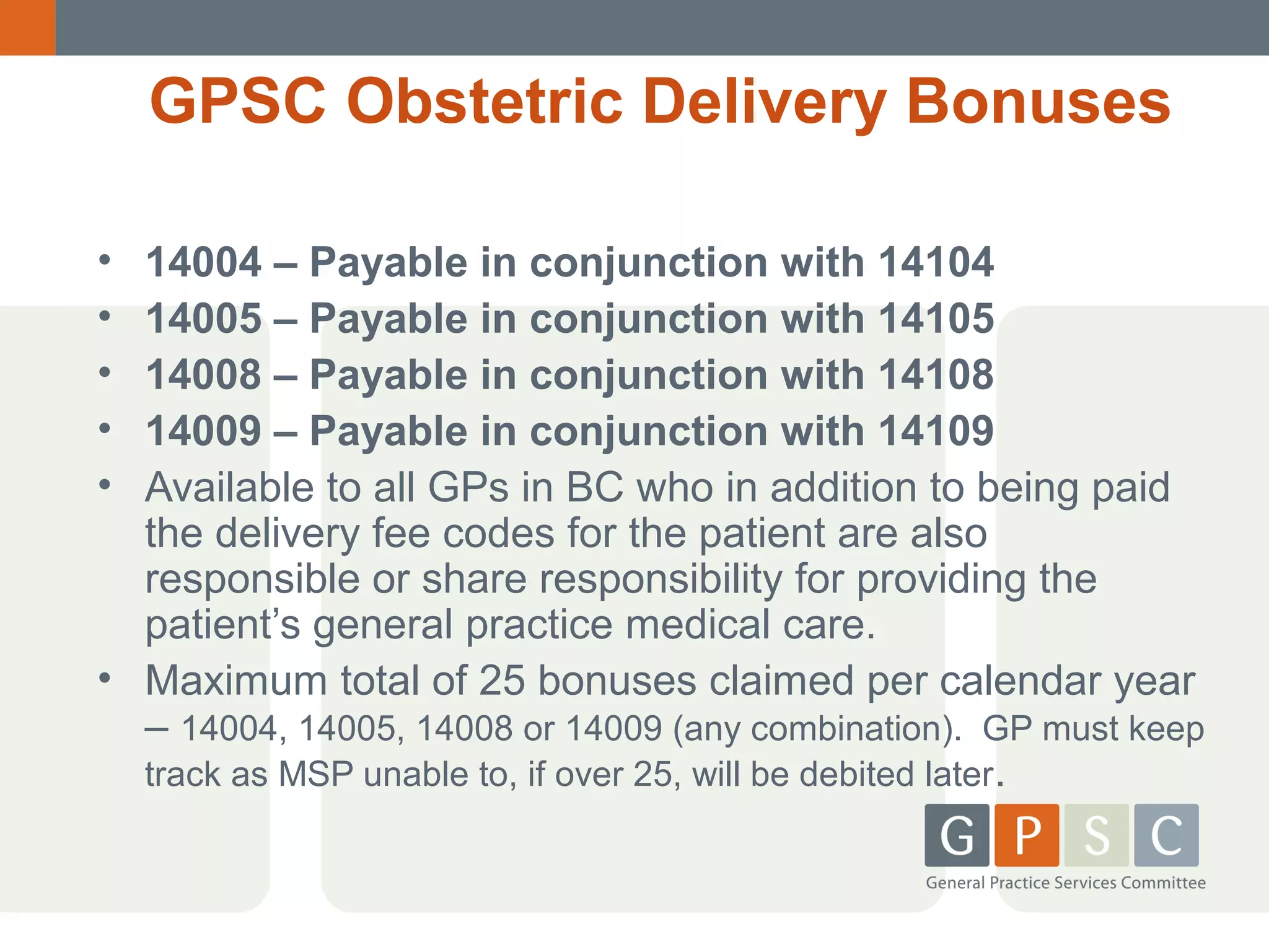 GPSC Obstetric Delivery Bonuses
•
•
•
•
•

14004 – Payable in conjunction with 14104
14005 – Payable in conjunction with 14105
14008 – Payable in conjunction with 14108
14009 – Payable in conjunction with 14109
Available to all GPs in BC who in addition to being paid
the delivery fee codes for the patient are also
responsible or share responsibility for providing the
patient’s general practice medical care.
• Maximum total of 25 bonuses claimed per calendar year
– 14004, 14005, 14008 or 14009 (any combination). GP must keep
track as MSP unable to, if over 25, will be debited later.

 