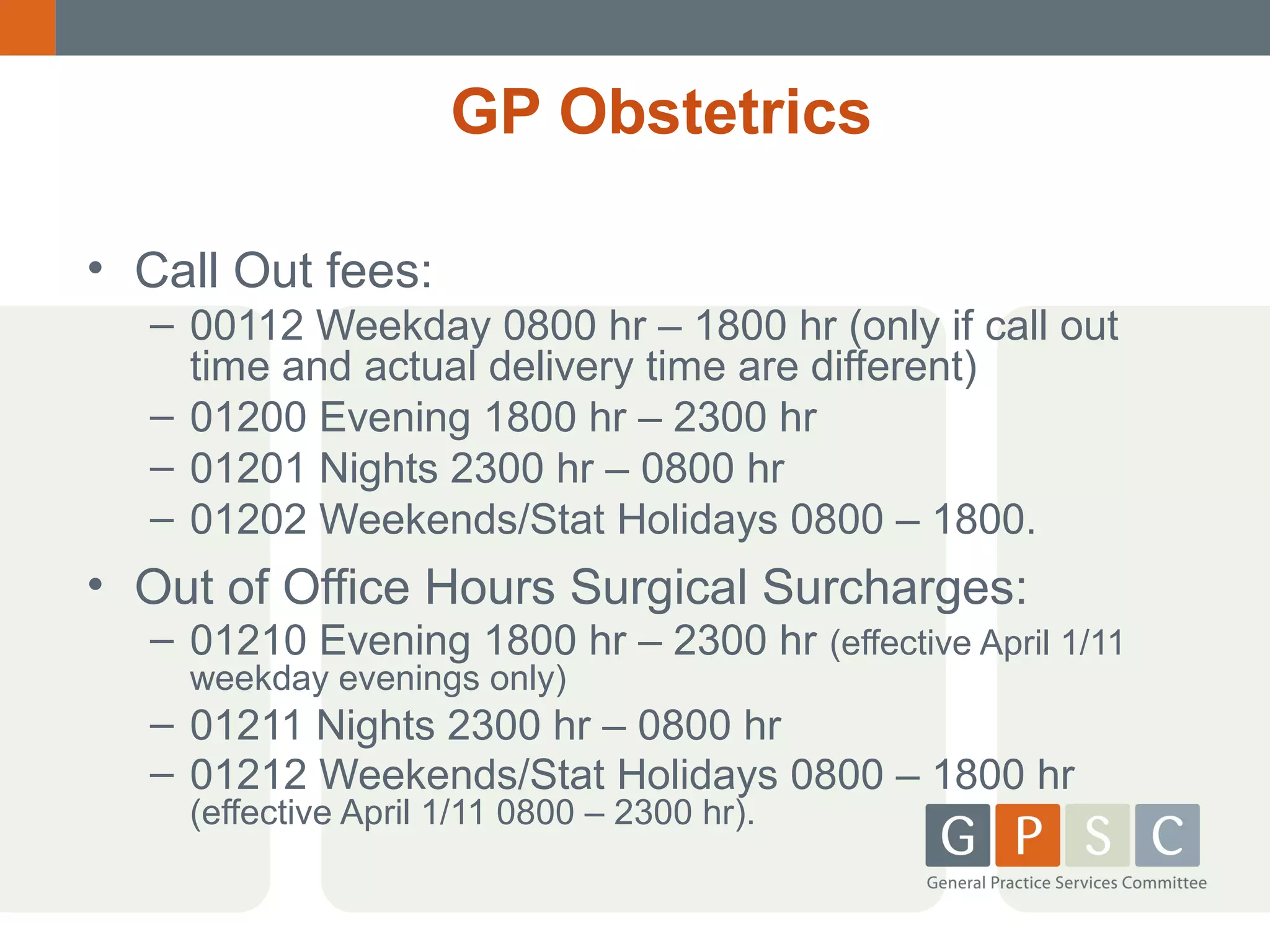 GP Obstetrics
• Call Out fees:
– 00112 Weekday 0800 hr – 1800 hr (only if call out
time and actual delivery time are different)
– 01200 Evening 1800 hr – 2300 hr
– 01201 Nights 2300 hr – 0800 hr
– 01202 Weekends/Stat Holidays 0800 – 1800.

• Out of Office Hours Surgical Surcharges:

– 01210 Evening 1800 hr – 2300 hr (effective April 1/11
weekday evenings only)

– 01211 Nights 2300 hr – 0800 hr
– 01212 Weekends/Stat Holidays 0800 – 1800 hr
(effective April 1/11 0800 – 2300 hr).

 