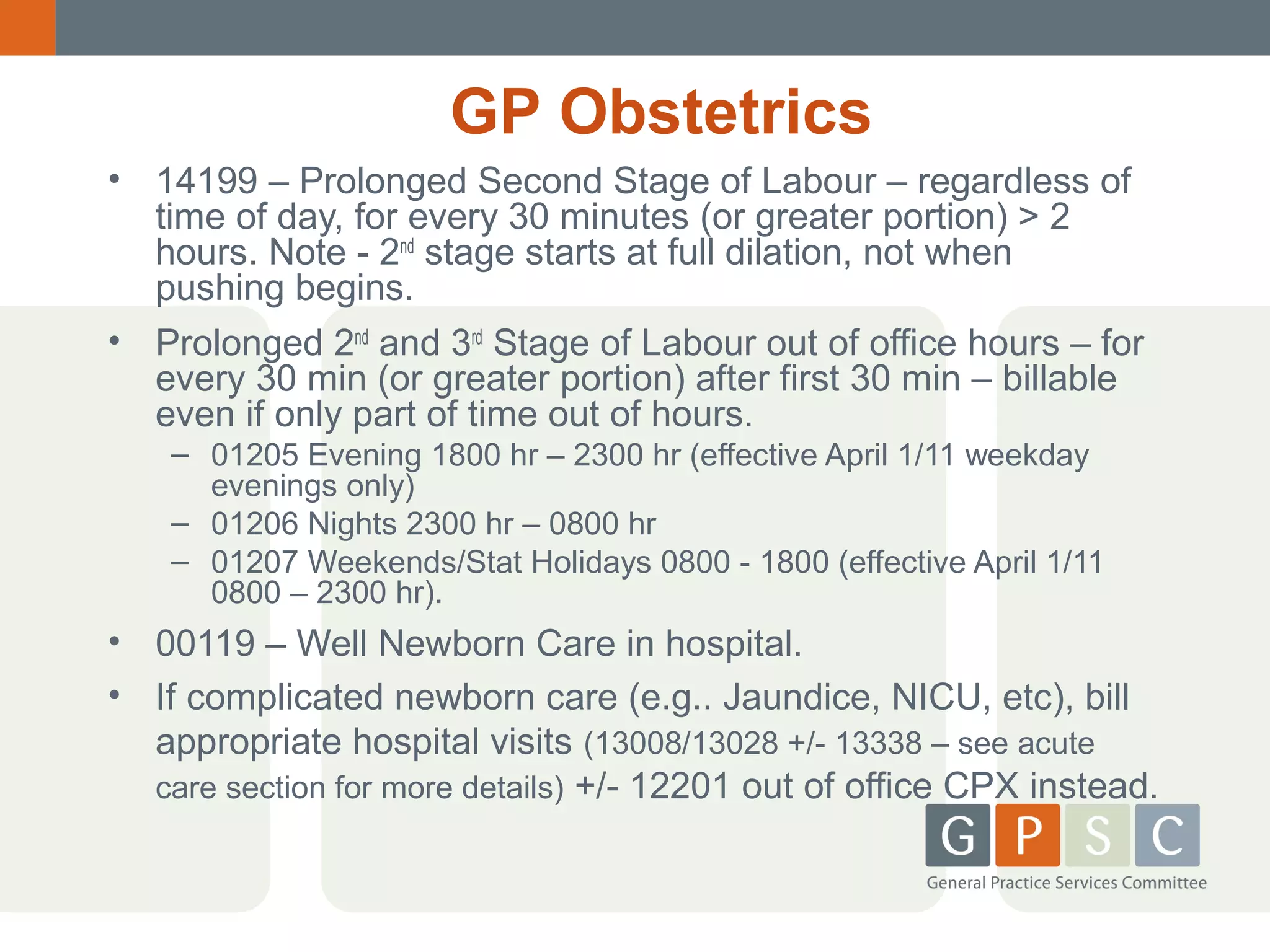 GP Obstetrics
• 14199 – Prolonged Second Stage of Labour – regardless of
time of day, for every 30 minutes (or greater portion) > 2
hours. Note - 2nd stage starts at full dilation, not when
pushing begins.
• Prolonged 2nd and 3rd Stage of Labour out of office hours – for
every 30 min (or greater portion) after first 30 min – billable
even if only part of time out of hours.
– 01205 Evening 1800 hr – 2300 hr (effective April 1/11 weekday
evenings only)
– 01206 Nights 2300 hr – 0800 hr
– 01207 Weekends/Stat Holidays 0800 - 1800 (effective April 1/11
0800 – 2300 hr).

• 00119 – Well Newborn Care in hospital.
• If complicated newborn care (e.g.. Jaundice, NICU, etc), bill
appropriate hospital visits (13008/13028 +/- 13338 – see acute
care section for more details) +/- 12201 out of office CPX instead.

 
