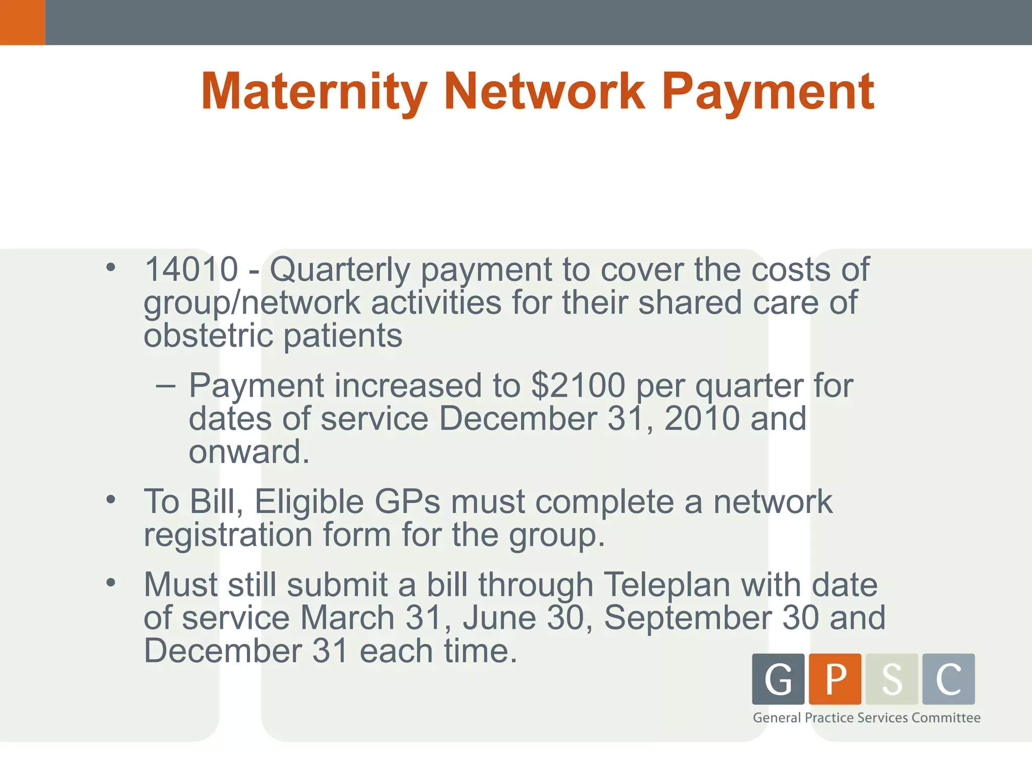 Maternity Network Payment
• 14010 - Quarterly payment to cover the costs of
group/network activities for their shared care of
obstetric patients
– Payment increased to $2100 per quarter for
dates of service December 31, 2010 and
onward.
• To Bill, Eligible GPs must complete a network
registration form for the group.
• Must still submit a bill through Teleplan with date
of service March 31, June 30, September 30 and
December 31 each time.

 