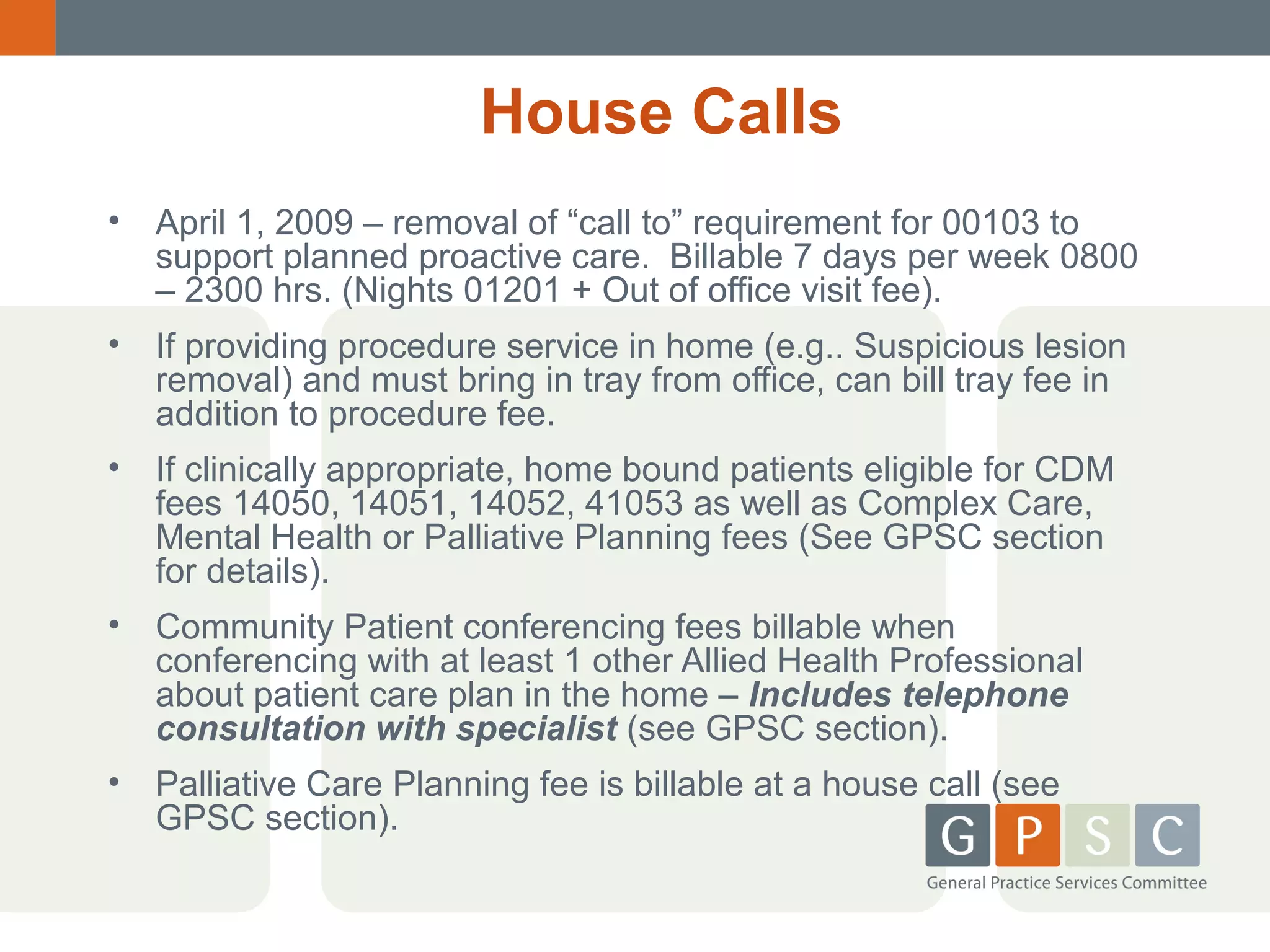 House Calls
• April 1, 2009 – removal of “call to” requirement for 00103 to
support planned proactive care. Billable 7 days per week 0800
– 2300 hrs. (Nights 01201 + Out of office visit fee).
• If providing procedure service in home (e.g.. Suspicious lesion
removal) and must bring in tray from office, can bill tray fee in
addition to procedure fee.
• If clinically appropriate, home bound patients eligible for CDM
fees 14050, 14051, 14052, 41053 as well as Complex Care,
Mental Health or Palliative Planning fees (See GPSC section
for details).
• Community Patient conferencing fees billable when
conferencing with at least 1 other Allied Health Professional
about patient care plan in the home – Includes telephone
consultation with specialist (see GPSC section).
• Palliative Care Planning fee is billable at a house call (see
GPSC section).

 