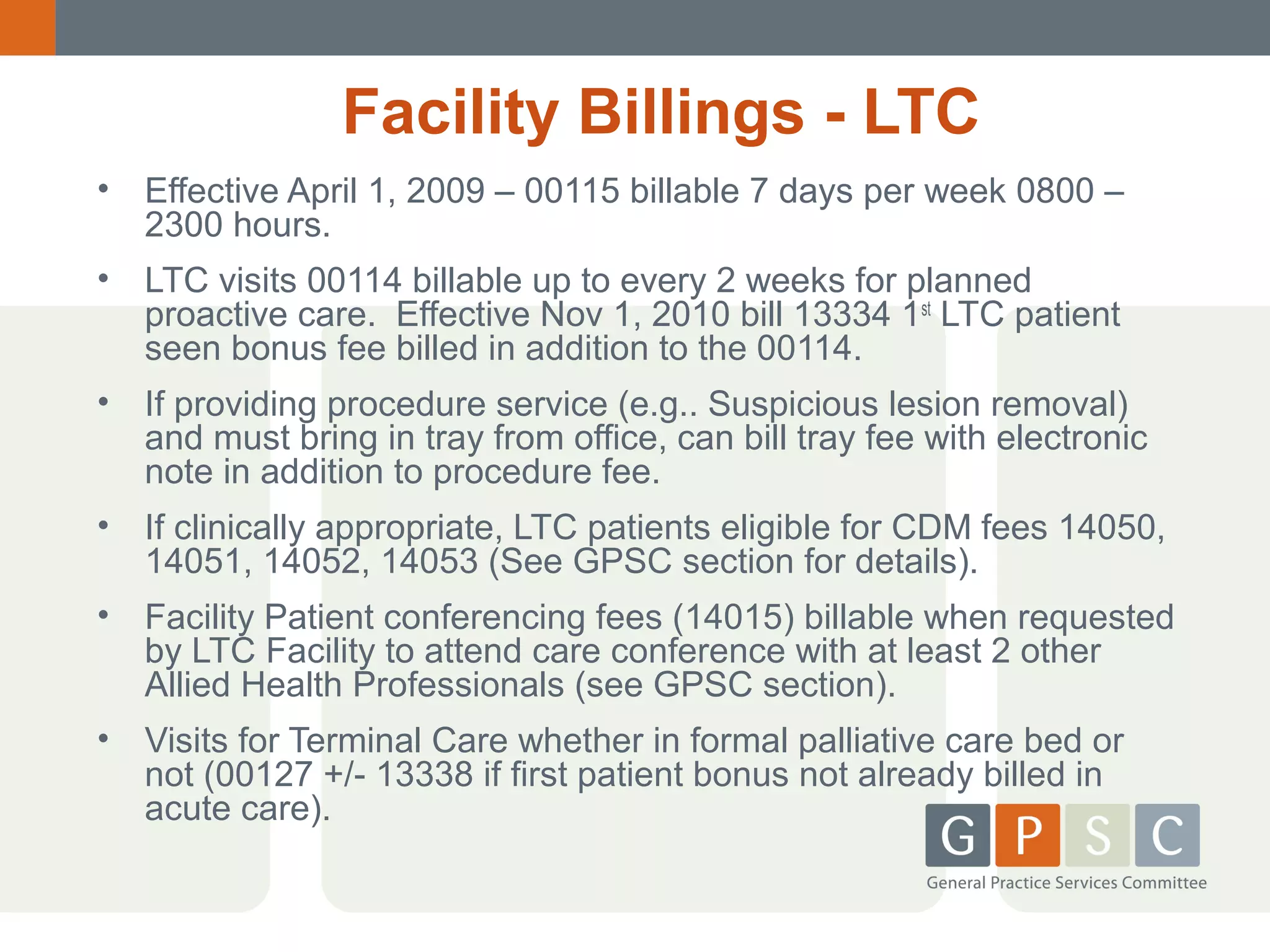 Facility Billings - LTC
•

Effective April 1, 2009 – 00115 billable 7 days per week 0800 –
2300 hours.

•

LTC visits 00114 billable up to every 2 weeks for planned
proactive care. Effective Nov 1, 2010 bill 13334 1st LTC patient
seen bonus fee billed in addition to the 00114.

•

If providing procedure service (e.g.. Suspicious lesion removal)
and must bring in tray from office, can bill tray fee with electronic
note in addition to procedure fee.

•

If clinically appropriate, LTC patients eligible for CDM fees 14050,
14051, 14052, 14053 (See GPSC section for details).

•

Facility Patient conferencing fees (14015) billable when requested
by LTC Facility to attend care conference with at least 2 other
Allied Health Professionals (see GPSC section).

•

Visits for Terminal Care whether in formal palliative care bed or
not (00127 +/- 13338 if first patient bonus not already billed in
acute care).

 