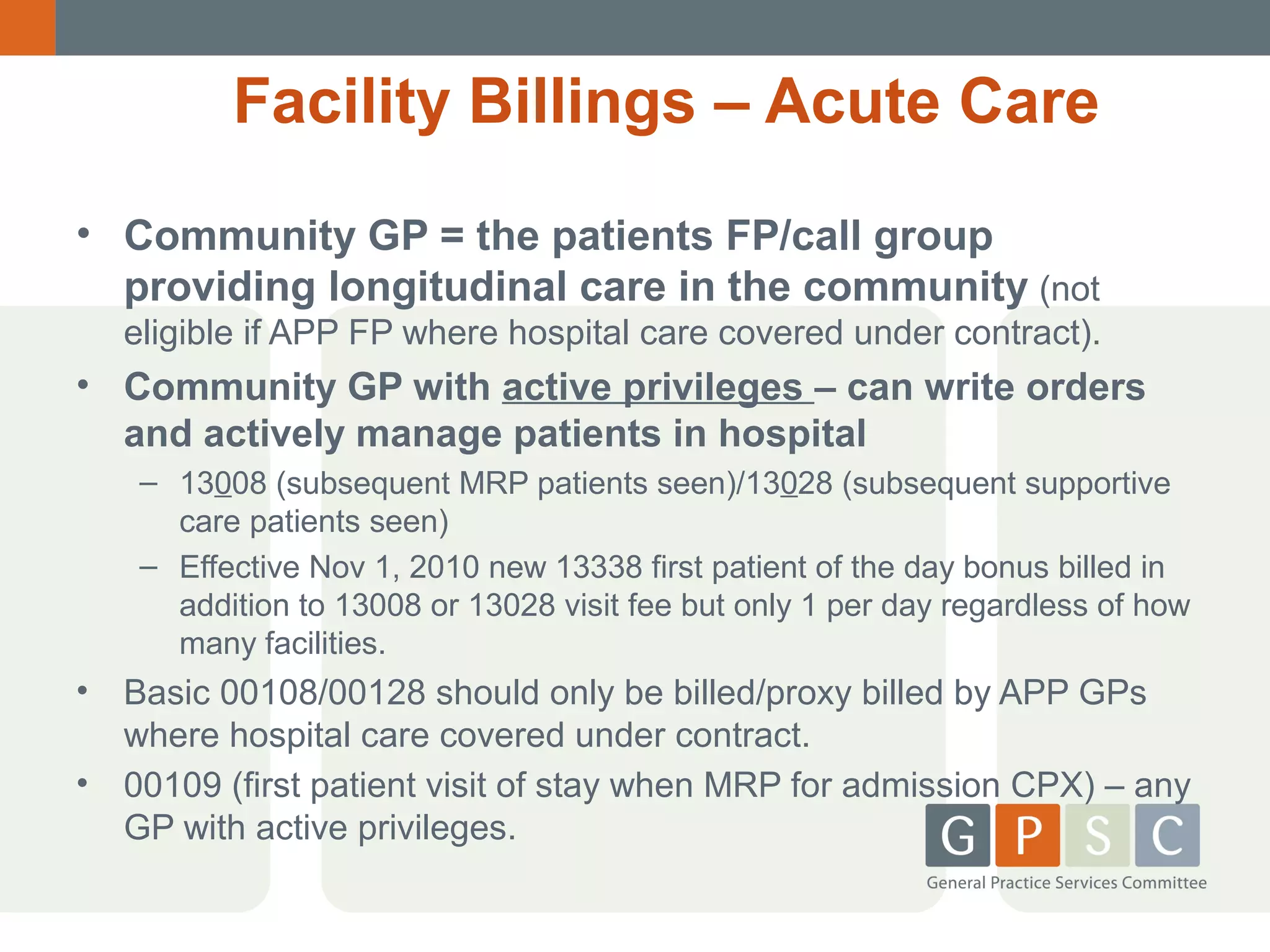 Facility Billings – Acute Care
• Community GP = the patients FP/call group
providing longitudinal care in the community (not
eligible if APP FP where hospital care covered under contract).

• Community GP with active privileges – can write orders
and actively manage patients in hospital
– 13008 (subsequent MRP patients seen)/13028 (subsequent supportive
care patients seen)
– Effective Nov 1, 2010 new 13338 first patient of the day bonus billed in
addition to 13008 or 13028 visit fee but only 1 per day regardless of how
many facilities.

•

Basic 00108/00128 should only be billed/proxy billed by APP GPs
where hospital care covered under contract.
• 00109 (first patient visit of stay when MRP for admission CPX) – any
GP with active privileges.

 