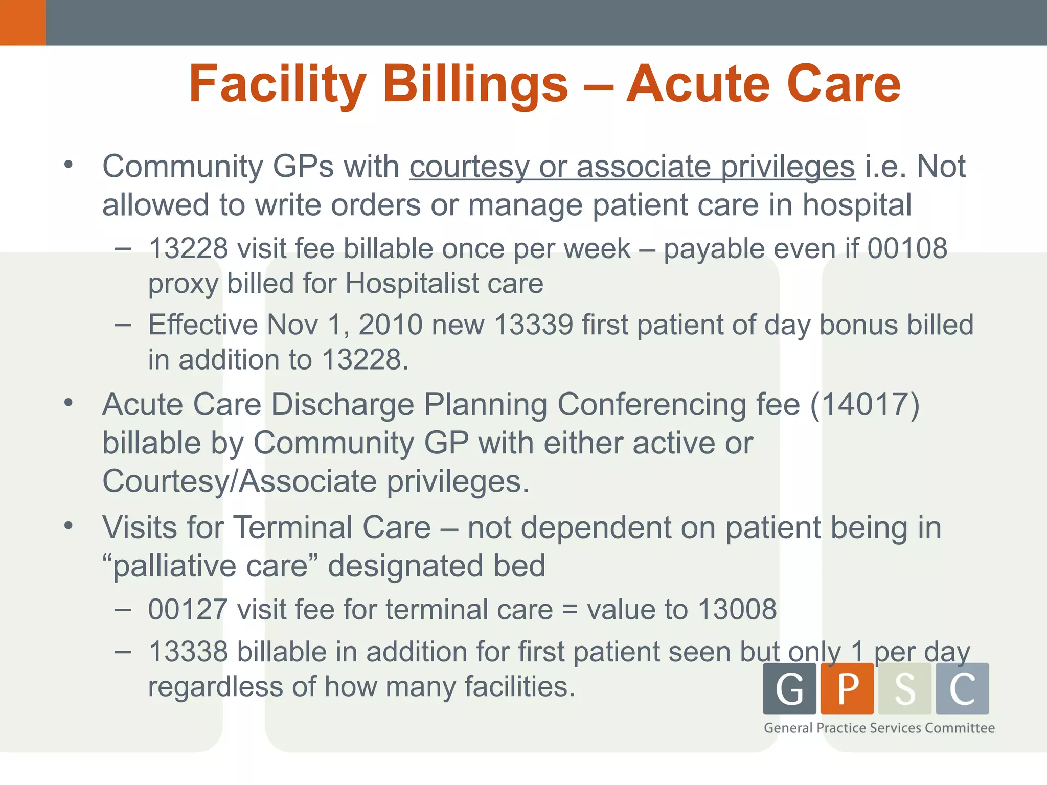 Facility Billings – Acute Care
• Community GPs with courtesy or associate privileges i.e. Not
allowed to write orders or manage patient care in hospital
– 13228 visit fee billable once per week – payable even if 00108
proxy billed for Hospitalist care
– Effective Nov 1, 2010 new 13339 first patient of day bonus billed
in addition to 13228.

• Acute Care Discharge Planning Conferencing fee (14017)
billable by Community GP with either active or
Courtesy/Associate privileges.
• Visits for Terminal Care – not dependent on patient being in
“palliative care” designated bed
– 00127 visit fee for terminal care = value to 13008
– 13338 billable in addition for first patient seen but only 1 per day
regardless of how many facilities.

 