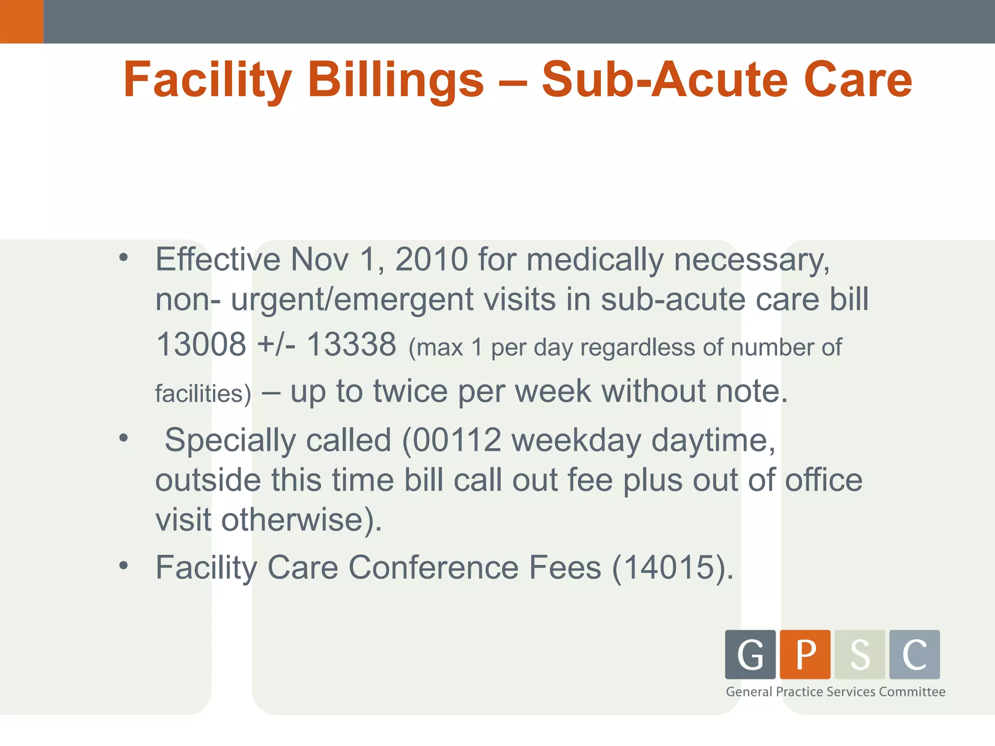 Facility Billings – Sub-Acute Care

• Effective Nov 1, 2010 for medically necessary,
non- urgent/emergent visits in sub-acute care bill
13008 +/- 13338 (max 1 per day regardless of number of
facilities) – up to twice per week without note.
• Specially called (00112 weekday daytime,
outside this time bill call out fee plus out of office
visit otherwise).
• Facility Care Conference Fees (14015).

 