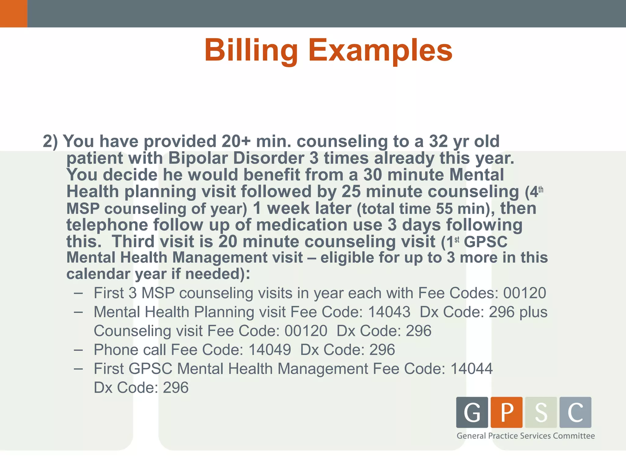 Billing Examples
2) You have provided 20+ min. counseling to a 32 yr old
patient with Bipolar Disorder 3 times already this year.
You decide he would benefit from a 30 minute Mental
Health planning visit followed by 25 minute counseling (4th
MSP counseling of year) 1 week later (total time 55 min), then
telephone follow up of medication use 3 days following
this. Third visit is 20 minute counseling visit (1st GPSC

Mental Health Management visit – eligible for up to 3 more in this
calendar year if needed):
– First 3 MSP counseling visits in year each with Fee Codes: 00120
– Mental Health Planning visit Fee Code: 14043 Dx Code: 296 plus
Counseling visit Fee Code: 00120 Dx Code: 296
– Phone call Fee Code: 14049 Dx Code: 296
– First GPSC Mental Health Management Fee Code: 14044
Dx Code: 296

 