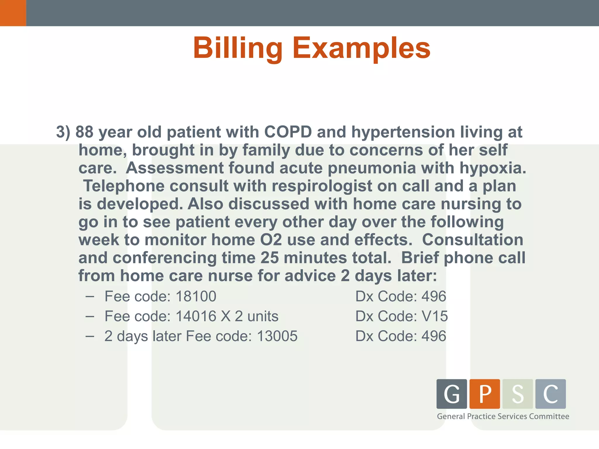 Billing Examples
3) 88 year old patient with COPD and hypertension living at
home, brought in by family due to concerns of her self
care. Assessment found acute pneumonia with hypoxia.
Telephone consult with respirologist on call and a plan
is developed. Also discussed with home care nursing to
go in to see patient every other day over the following
week to monitor home O2 use and effects. Consultation
and conferencing time 25 minutes total. Brief phone call
from home care nurse for advice 2 days later:
– Fee code: 18100
– Fee code: 14016 X 2 units
– 2 days later Fee code: 13005

Dx Code: 496
Dx Code: V15
Dx Code: 496

 