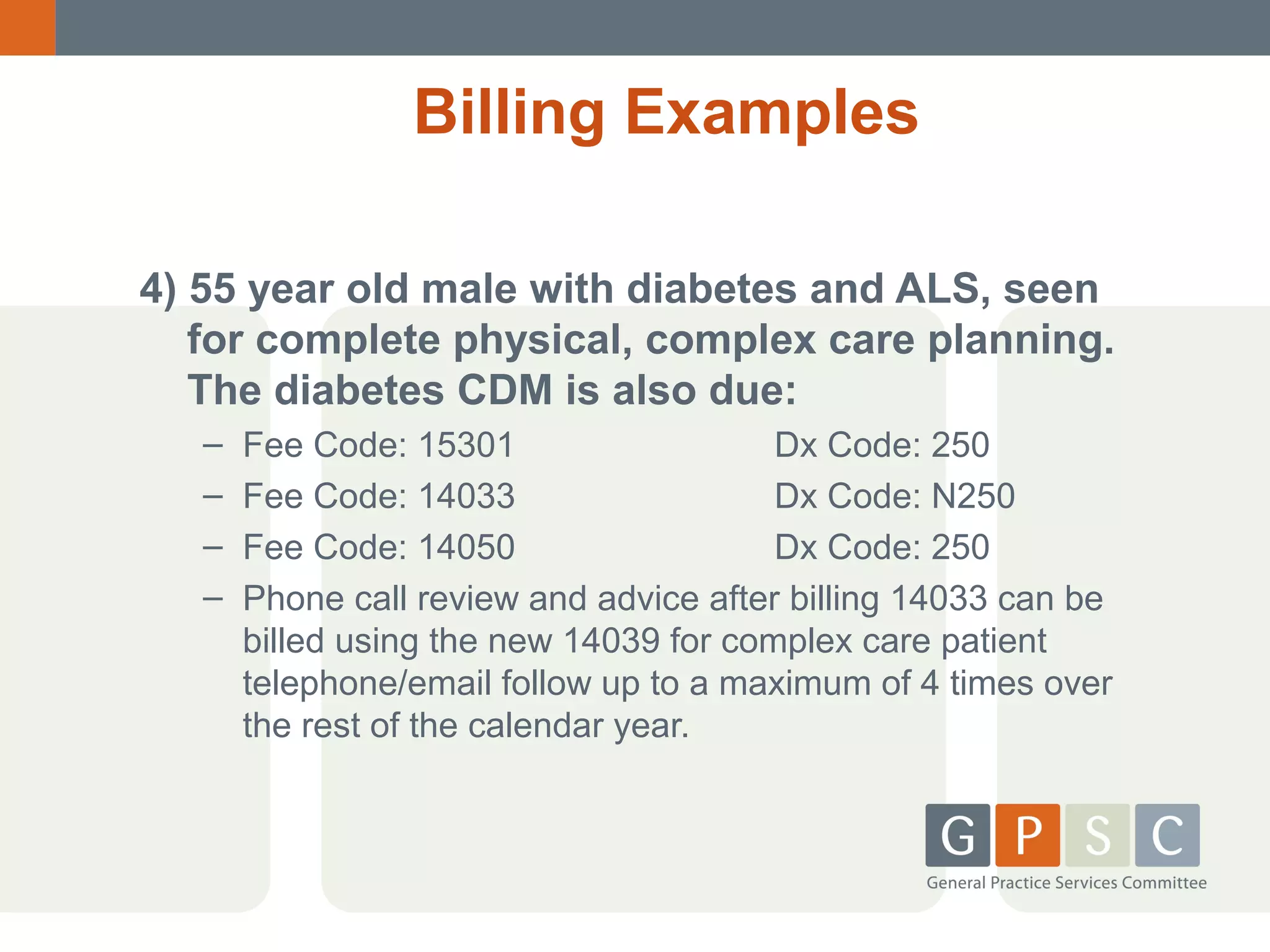 Billing Examples
4) 55 year old male with diabetes and ALS, seen
for complete physical, complex care planning.
The diabetes CDM is also due:
–
–
–
–

Fee Code: 15301
Dx Code: 250
Fee Code: 14033
Dx Code: N250
Fee Code: 14050
Dx Code: 250
Phone call review and advice after billing 14033 can be
billed using the new 14039 for complex care patient
telephone/email follow up to a maximum of 4 times over
the rest of the calendar year.

 
