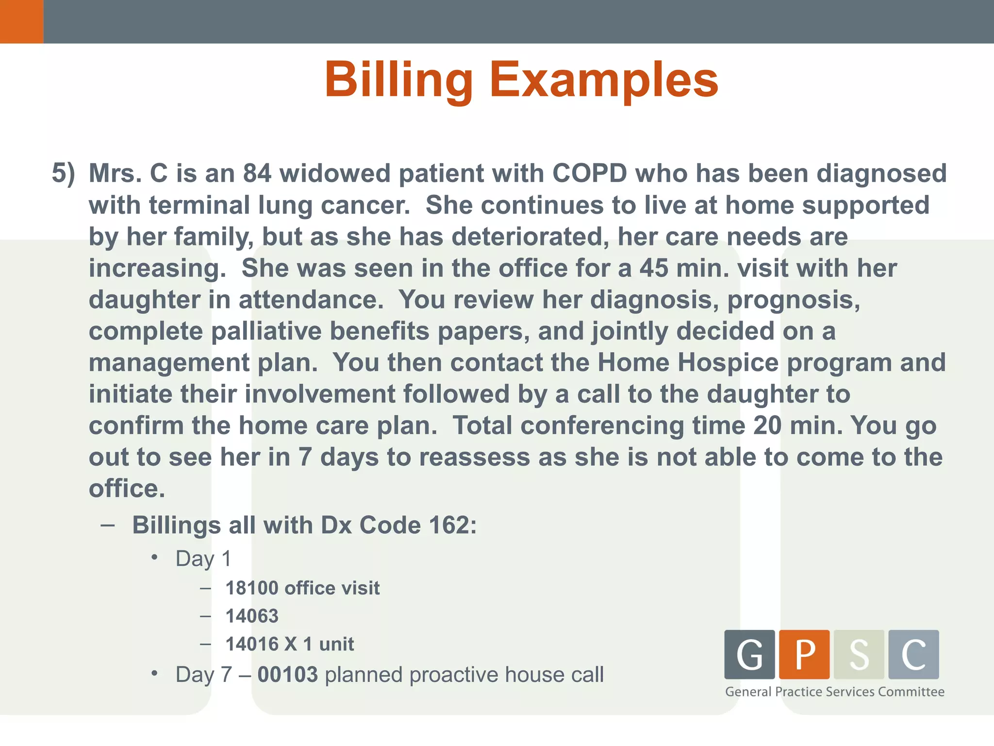Billing Examples
5) Mrs. C is an 84 widowed patient with COPD who has been diagnosed
with terminal lung cancer. She continues to live at home supported
by her family, but as she has deteriorated, her care needs are
increasing. She was seen in the office for a 45 min. visit with her
daughter in attendance. You review her diagnosis, prognosis,
complete palliative benefits papers, and jointly decided on a
management plan. You then contact the Home Hospice program and
initiate their involvement followed by a call to the daughter to
confirm the home care plan. Total conferencing time 20 min. You go
out to see her in 7 days to reassess as she is not able to come to the
office.
– Billings all with Dx Code 162:
• Day 1
– 18100 office visit
– 14063
– 14016 X 1 unit

• Day 7 – 00103 planned proactive house call

 