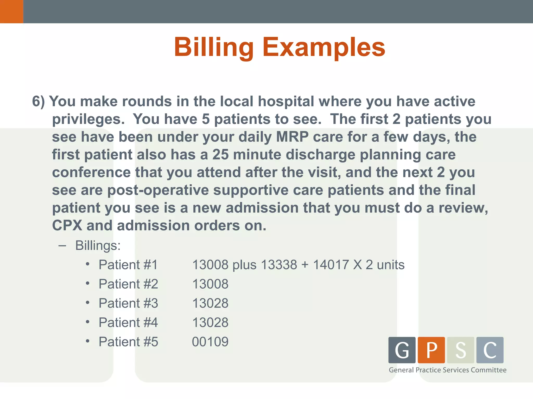 Billing Examples
6) You make rounds in the local hospital where you have active
privileges. You have 5 patients to see. The first 2 patients you
see have been under your daily MRP care for a few days, the
first patient also has a 25 minute discharge planning care
conference that you attend after the visit, and the next 2 you
see are post-operative supportive care patients and the final
patient you see is a new admission that you must do a review,
CPX and admission orders on.
– Billings:
• Patient #1
• Patient #2
• Patient #3
• Patient #4
• Patient #5

13008 plus 13338 + 14017 X 2 units
13008
13028
13028
00109

 