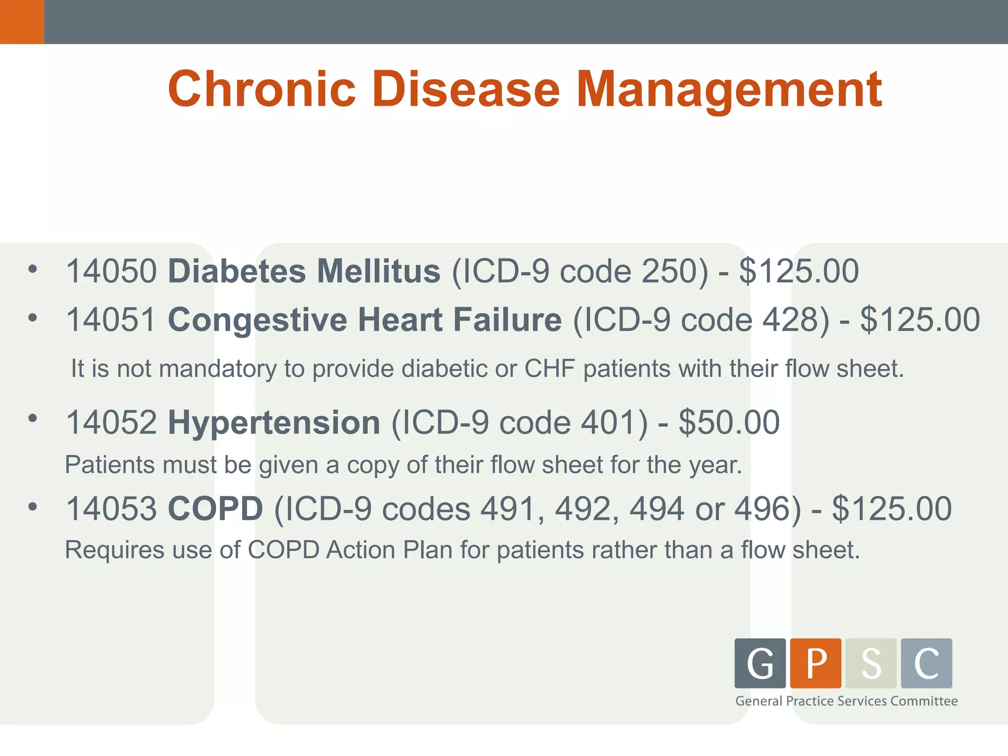 Chronic Disease Management

• 14050 Diabetes Mellitus (ICD-9 code 250) - $125.00
• 14051 Congestive Heart Failure (ICD-9 code 428) - $125.00
It is not mandatory to provide diabetic or CHF patients with their flow sheet.

• 14052 Hypertension (ICD-9 code 401) - $50.00
Patients must be given a copy of their flow sheet for the year.

• 14053 COPD (ICD-9 codes 491, 492, 494 or 496) - $125.00
Requires use of COPD Action Plan for patients rather than a flow sheet.

 
