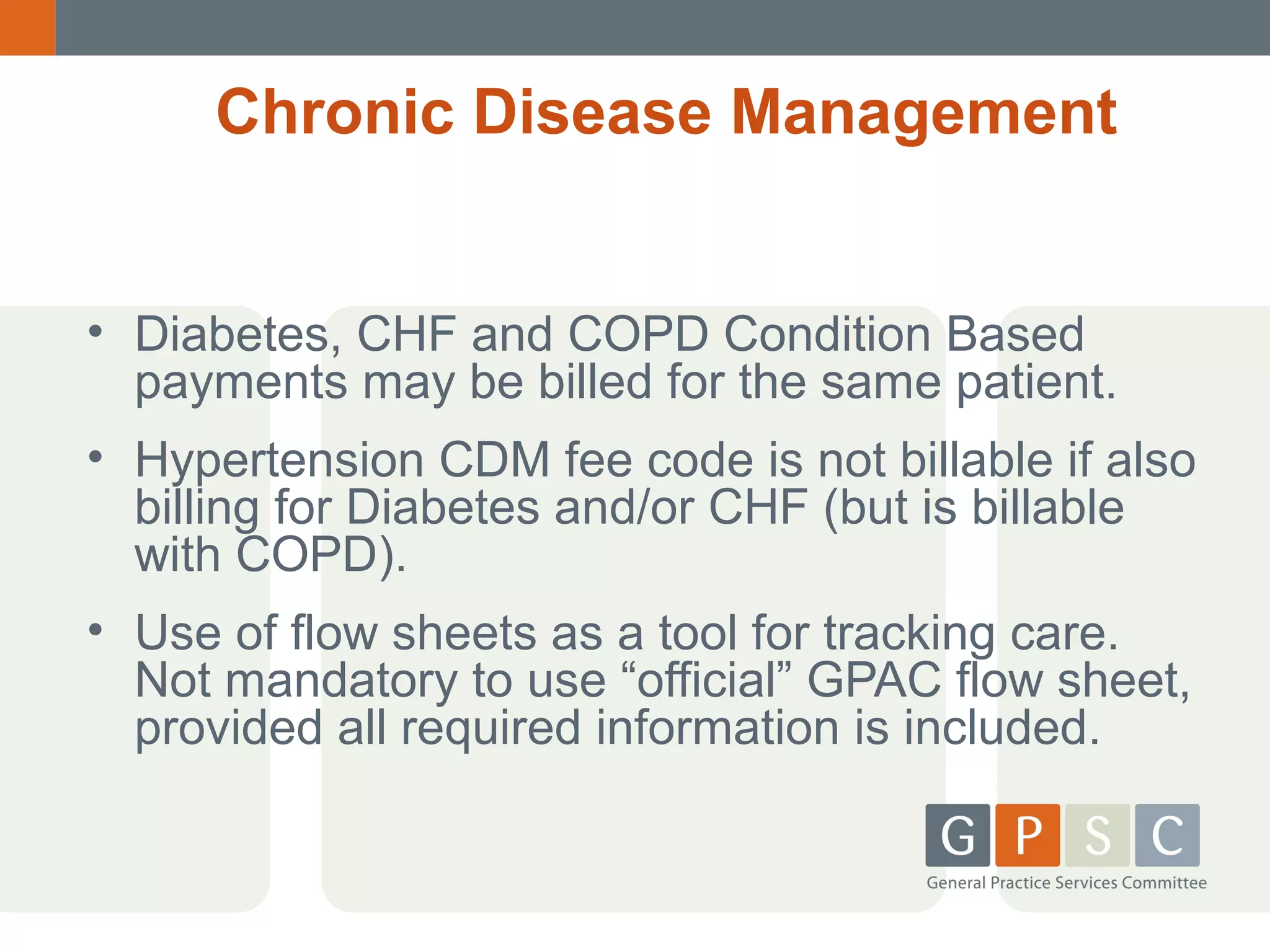 Chronic Disease Management
• Diabetes, CHF and COPD Condition Based
payments may be billed for the same patient.
• Hypertension CDM fee code is not billable if also
billing for Diabetes and/or CHF (but is billable
with COPD).
• Use of flow sheets as a tool for tracking care.
Not mandatory to use “official” GPAC flow sheet,
provided all required information is included.

 