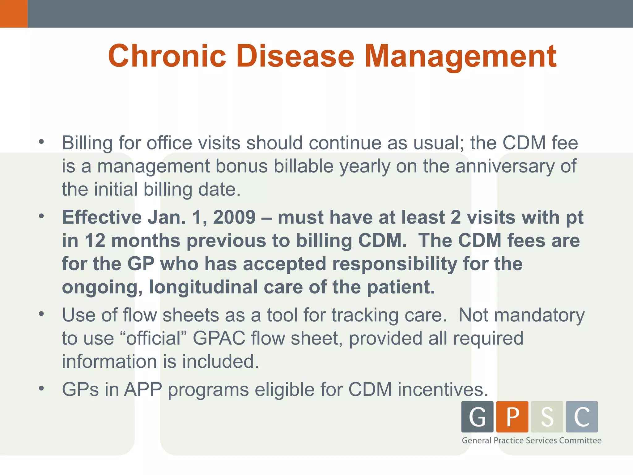 Chronic Disease Management
• Billing for office visits should continue as usual; the CDM fee
is a management bonus billable yearly on the anniversary of
the initial billing date.
• Effective Jan. 1, 2009 – must have at least 2 visits with pt
in 12 months previous to billing CDM. The CDM fees are
for the GP who has accepted responsibility for the
ongoing, longitudinal care of the patient.
• Use of flow sheets as a tool for tracking care. Not mandatory
to use “official” GPAC flow sheet, provided all required
information is included.
• GPs in APP programs eligible for CDM incentives.

 
