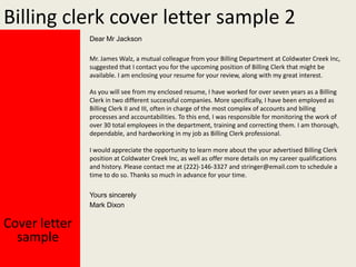 Billing clerk cover letter sample 2
Dear Mr Jackson
Mr. James Walz, a mutual colleague from your Billing Department at Coldwater Creek Inc,
suggested that I contact you for the upcoming position of Billing Clerk that might be
available. I am enclosing your resume for your review, along with my great interest.

As you will see from my enclosed resume, I have worked for over seven years as a Billing
Clerk in two different successful companies. More specifically, I have been employed as
Billing Clerk II and III, often in charge of the most complex of accounts and billing
processes and accountabilities. To this end, I was responsible for monitoring the work of
over 30 total employees in the department, training and correcting them. I am thorough,
dependable, and hardworking in my job as Billing Clerk professional.
I would appreciate the opportunity to learn more about the your advertised Billing Clerk
position at Coldwater Creek Inc, as well as offer more details on my career qualifications
and history. Please contact me at (222)-146-3327 and stringer@email.com to schedule a
time to do so. Thanks so much in advance for your time.
Yours sincerely
Mark Dixon

Cover letter
sample

 