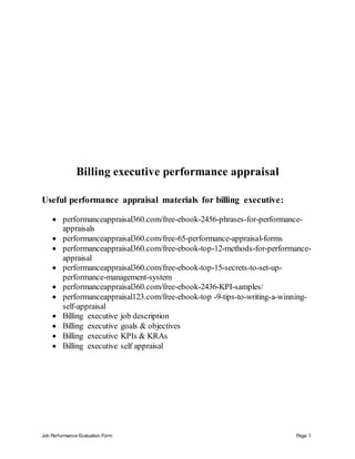 Job Performance Evaluation Form Page 1
Billing executive performance appraisal
Useful performance appraisal materials for billing executive:
 performanceappraisal360.com/free-ebook-2456-phrases-for-performance-
appraisals
 performanceappraisal360.com/free-65-performance-appraisal-forms
 performanceappraisal360.com/free-ebook-top-12-methods-for-performance-
appraisal
 performanceappraisal360.com/free-ebook-top-15-secrets-to-set-up-
performance-management-system
 performanceappraisal360.com/free-ebook-2436-KPI-samples/
 performanceappraisal123.com/free-ebook-top -9-tips-to-writing-a-winning-
self-appraisal
 Billing executive job description
 Billing executive goals & objectives
 Billing executive KPIs & KRAs
 Billing executive self appraisal
 