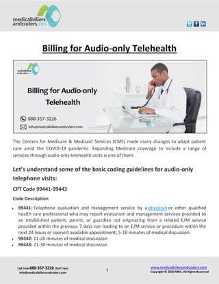 Call now 888-357-3226 (Toll Free)
info@medicalbillersandcoders.com
www.medicalbillersandcoders.com
Copyright ©-2020 MBC. All Rights Reserved
1
Billing for Audio-only Telehealth
The Centers for Medicare & Medicaid Services (CMS) made many changes to adapt patient
care amid the COVID-19 pandemic. Expanding Medicare coverage to include a range of
services through audio-only telehealth visits is one of them.
Let’s understand some of the basic coding guidelines for audio-only
telephone visits:
CPT Code 99441-99443
Code Description
 99441: Telephone evaluation and management service by a physician or other qualified
health care professional who may report evaluation and management services provided to
an established patient, parent, or guardian not originating from a related E/M service
provided within the previous 7 days nor leading to an E/M service or procedure within the
next 24 hours or soonest available appointment; 5-10 minutes of medical discussion.
 99442: 11-20 minutes of medical discussion
 99443: 21-30 minutes of medical discussion
 