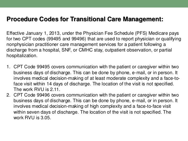 Procedure Codes for Transitional Care Management:
Effective January 1, 2013, under the Physician Fee Schedule (PFS) Medicare pays
for two CPT codes (99495 and 99496) that are used to report physician or qualifying
nonphysician practitioner care management services for a patient following a
discharge from a hospital, SNF, or CMHC stay, outpatient observation, or partial
hospitalization.
1. CPT Code 99495 covers communication with the patient or caregiver within two
business days of discharge. This can be done by phone, e-mail, or in person. It
involves medical decision-making of at least moderate complexity and a face-to-
face visit within 14 days of discharge. The location of the visit is not specified.
The work RVU is 2.11.
2. CPT Code 99496 covers communication with the patient or caregiver within two
business days of discharge. This can be done by phone, e-mail, or in person. It
involves medical decision-making of high complexity and a face-to-face visit
within seven days of discharge. The location of the visit is not specified. The
work RVU is 3.05.
 